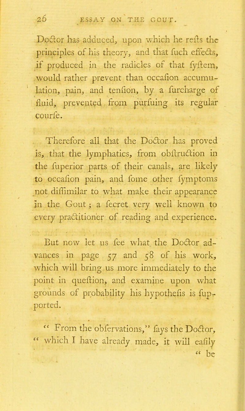 Dodor has adduced, upon which he reds the principles of his theory, and that fuch effeds, if produced in the radicles of that fyflem, would rather prevent than cccalion accumu- lation, pain, and tendon, by a furcharge of fluid, prevented from purfuing its regular courfe. Therefore all that the Dodor has proved is, that the lymphatics, from obftrudion in the fuperior parts of their canals, are likely to occafion pain, and fome other fymptoms not diffimilar to what make their appearance in the Gout; a fecret very well known to every pradition'er of reading and experience. But now let us fee what the Dodor ad- vances in page 57 and 58 of his work, which will bring us more immediately to tire point in queftion, and examine upon what grounds of probability his hypothecs is fupr f‘ From the obfervations,” flays the Dodor, “ which I have already made, it will eafily “ be