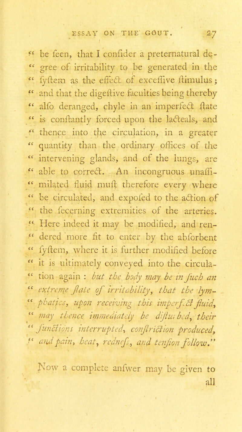 i f< be feen, that I confider a preternatural dc- “ gree of irritability to be generated in the “ fyftem as the efied of exceftive ftimulus; “ and that the digeftive faculties being thereby “ alfo deranged, chyle in an impeded hate ■f is conftantly forced upon the ladeals, and “ thence into the circulation, in a greater “ quantity than the ordinary offices of the <£ intervening glands, and of the lungs, are “ able to corred. An incongruous unaffi- “ milated fluid muft therefore every where “ be circulated, and expofed to the adion of “ the fecerning extremities of the arteries. “ Here indeed it may be modified, and ren- “ dered more fit to enter by the abforbent “ fyftem, where it is further modified before “ it is ultimately conveyed into the circula- “ tion again : but the body may be in J'uch an “ extreme fate of irritability, that the lym- “ p hat ics, upon receiving this imp erf £l fuid, “ may thence immediately be dijlu; bed, their “ junci ions interrupted, corjl riel ion produced, “ and pain, heat, rednef, and tenfion follow” Now a complete anfwer may be giyen to all