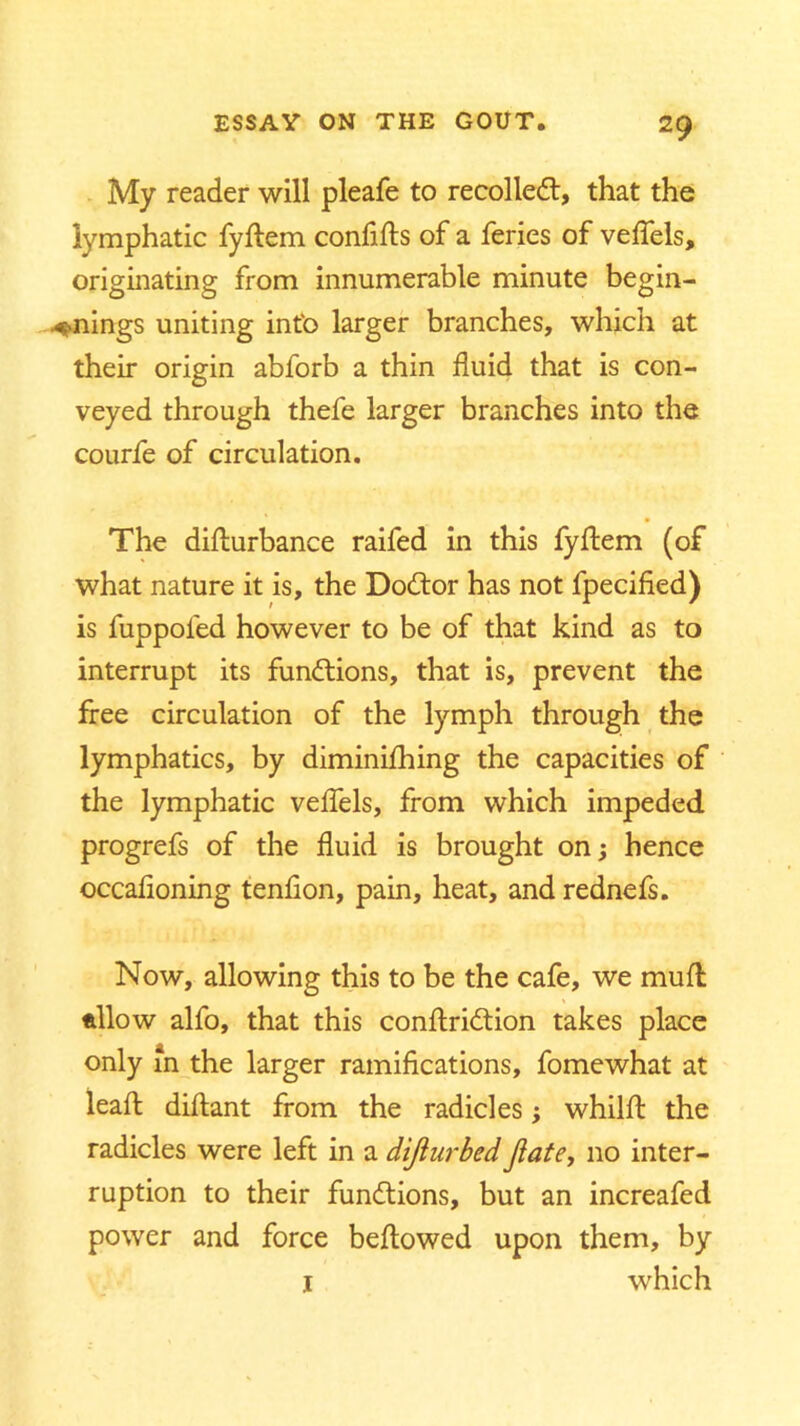 My reader will pleafe to recoiled!, that the lymphatic fyftem confifts of a feries of veflels, originating from innumerable minute begin- nings uniting into larger branches, which at their origin abforb a thin fluid that is con- veyed through thefe larger branches into the courfe of circulation. The difturbance raifed in this fyftem (of what nature it is, the Dodtor has not fpecified) is fuppoled however to be of that kind as to interrupt its functions, that is, prevent the free circulation of the lymph through the lymphatics, by diminiflhing the capacities of the lymphatic veflels, from which impeded progrefs of the fluid is brought on; hence occafloning tenflon, pain, heat, and rednefs. Now, allowing this to be the cafe, we mud allow alfo, that this conftridtion takes place only in the larger ramifications, fomewhat at leaft diflant from the radicles; whilft the radicles were left in a dijiurbed Jiate, no inter- ruption to their functions, but an increafed power and force bellowed upon them, by I which