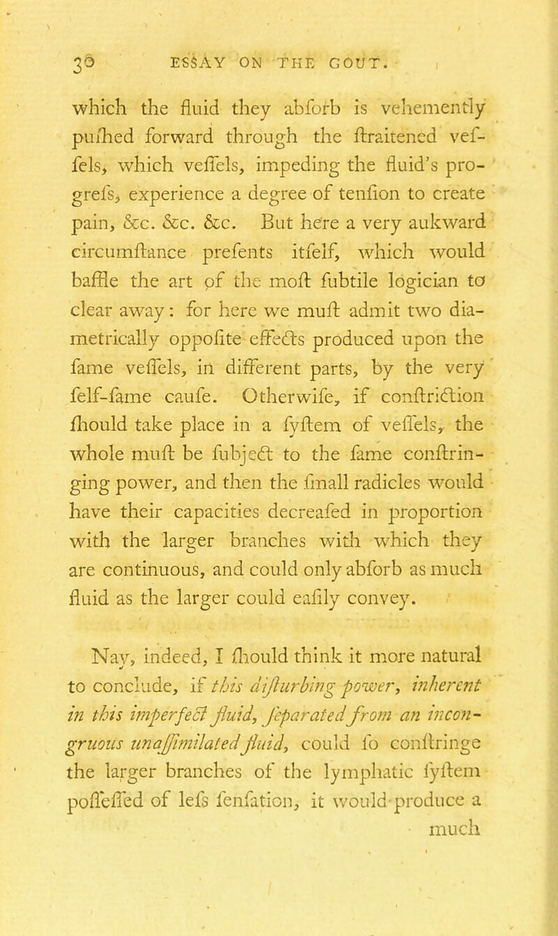 which the fluid they abforb is vehemently puflied forward through the Straitened vef- lels, which veflTels, impeding the fluid’s pro- grefs, experience a degree of tenflon to create pain, &c. Sec. Sec. But here a very aukward circumstance prefents itfelf, which would baffle the art pf the moft fubtile logician to clear away: for here we mult admit two dia- metrically oppoflte efFedts produced upon the fame veflels, in different parts, by the very felf-fame caufe. Other wife, if conftridtion Should take place in a fyftem of veSTels, the whole muft be fubjedt to the fame conftrin- ging power, and then the Small radicles would have their capacities decreafed in proportion with the larger branches with which they are continuous, and could only abforb as much fluid as the larger could eaflly convey. Nay, indeed, I Should think it more natural to conclude, if this diflurbing power, inherent in this imperfect fluid, Jeparated from an incon- gruous unaflimilatedfluid, could fo conftringe the larger branches of the lymphatic fyftem poflefled of lefs lenfation, it would*produce a much