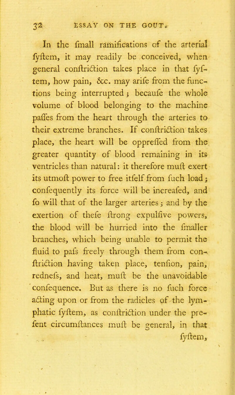 In the fmall ramifications of the arterial fyftem, it may readily be conceived, when general conftridtion takes place in that fyf- tem, how pain, &c. may arife from the func- tions being interrupted$ becaufe the whole volume of blood belonging to the machine pafies from the heart through the arteries to their extreme branches. If conftrittion takes place, the heart will be opprefted from the greater quantity of blood remaining in its ventricles than natural: it therefore mull exert its utmoft power to free itfelf from fuch load; confequently its force will be increafed, and fo will that of the larger arteries; and by the exertion of thefe ftrong expulfive powers, the blood will be hurried into the finaller branches, which being unable to permit the fluid to pafs freely through them from con-, ftri&ion having taken place, tenfion, pain, rednefs, and heat, muft be the unavoidable confequence. But as there is no fuch force adting upon or from the radicles of the lym- phatic fyftem, as conftridtion under the pre- fent circumftances muft be general, in that fyftem,