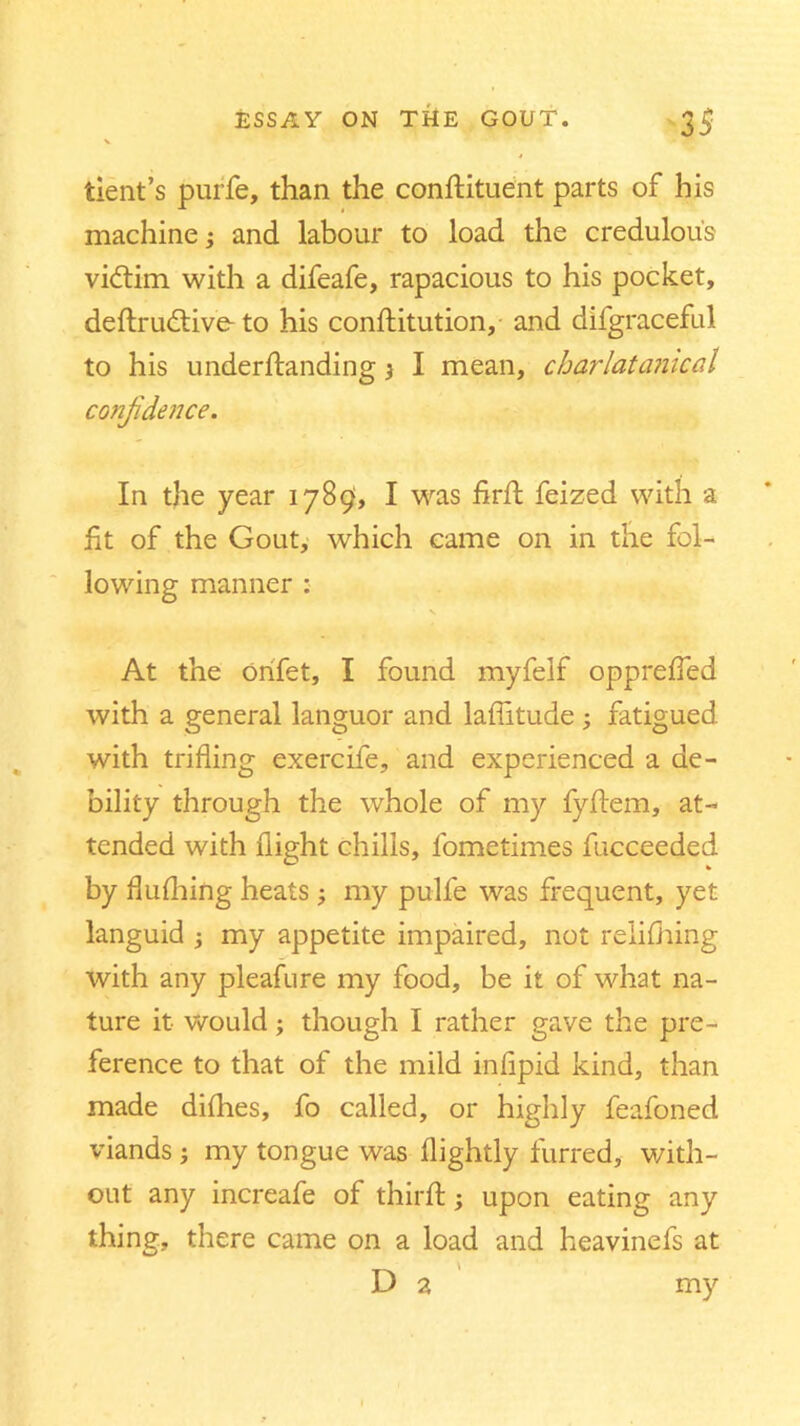 tient’s purfe, than the constituent parts of his machine; and labour to load the credulous vidtim with a difeafe, rapacious to his pocket, deflrudtive- to his constitution, and difgraceful to his understanding} I mean, charlatamcal confidence. In the year 1789, I was firSt feized with a fit of the Gout, which came on in the fol- lowing manner : \ At the orifet, I found myfelf opprefled with a general languor and latitude ; fatigued, with trifling exercife, and experienced a de- bility through the whole of my fyStem, at- tended with flight chills, fometimes fucceeded by flufhing heats ; my pulfe was frequent, yet languid my appetite impaired, not reliShing with any pleafure my food, be it of what na- ture it would; though I rather gave the pre- ference to that of the mild inflpid kind, than made diflies, fo called, or highly feafoned viands ; my tongue was Slightly furred, with- out any increafe of third; upon eating any thing, there came on a load and heavinefs at D 2 my