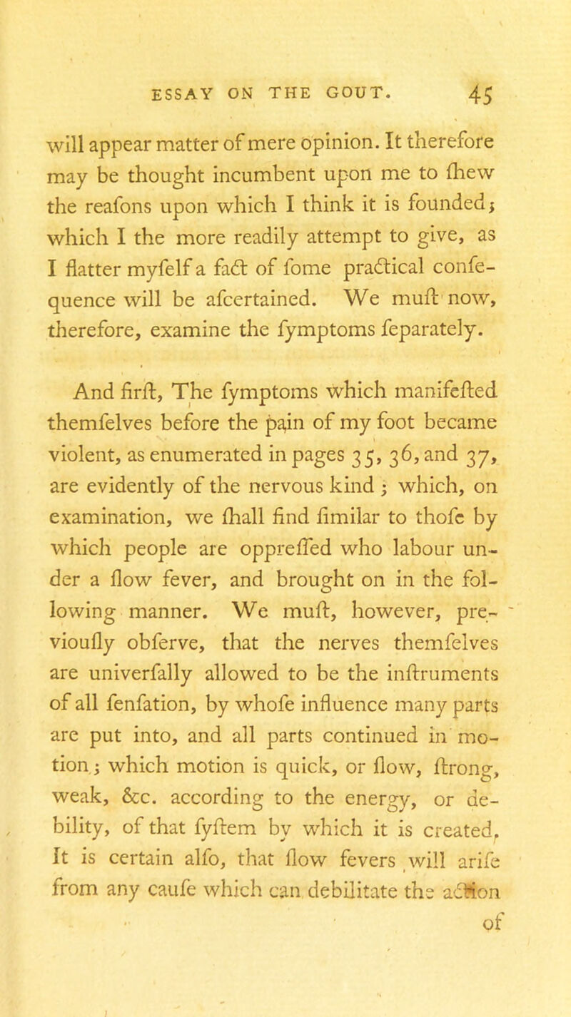 will appear matter of mere opinion. It therefore may be thought incumbent upon me to {hew the reafons upon which I think it is founded 3 which I the more readily attempt to give, as I flatter myfelf a fadt of fome practical confe- quence will be afcertained. We muft now, therefore, examine the fymptoms feparately. And firfl:, The fymptoms which manifefted themfelves before the pain of my foot became violent, as enumerated in pages 35, 36, and 37, are evidently of the nervous kind 3 which, on examination, we {hall find fimilar to thofc by which people are opprefied who labour un- der a flow fever, and brought on in the fol- lowing manner. We muft, however, pre- vioufly obferve, that the nerves themfelves are univerfally allowed to be the inflxuments of all fenfation, by whofe influence many parts are put into, and all parts continued in mo- tion 3 which motion is quick, or flow, ftrong, weak, &c. according to the energy, or de- bility, of that fyftem by which it is created. It is certain alfo, that flow fevers will arife from any caufe which can debilitate the adMon of