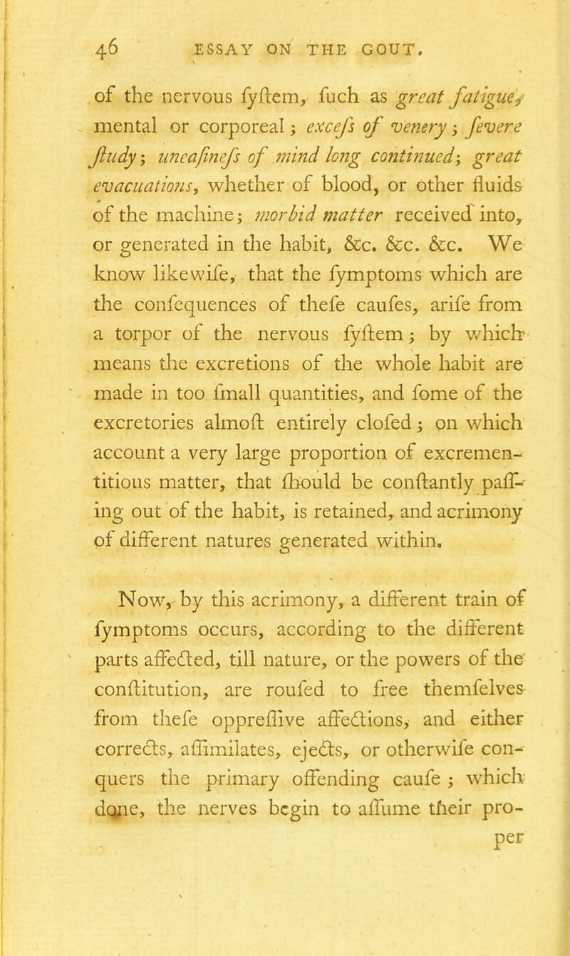 of the nervous fyflem, fuch as great fatigue, mental or corporeal; excefs of venery ; fevere fudy, uneajinefs of mind long continued; great evacuations, whether of blood, or other fluids * of the machine; morbid matter received into, or generated in the habit, &c. &c. &c. We know like wife, that the fymptoms which are the confequences of thefe caufes, arife from a torpor of the nervous fyftem; by which? means the excretions of the whole habit are made in too fmall quantities, and fome of the excretories almofl: entirely clofed; on which account a very large proportion of excremen- titious matter, that fhould be conftantly pair- ing out of the habit, is retained, and acrimony of different natures generated within. Now, by this acrimony, a different train of fymptoms occurs, according to the different parts affedted, till nature, or the powers of the conftitution, are roufed to free themfelves from thefe oppreflive affedtions, and either corrects, aflimilates, ejedts, or otherwife con- quers the primary offending caufe ; which- done, the nerves begin to affume their pro- per