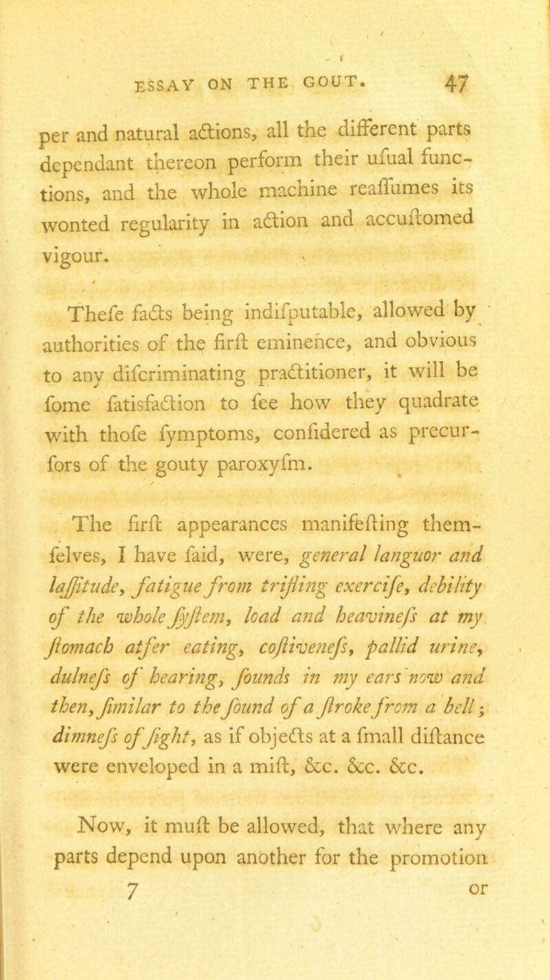 per and natural adions, all the different parts dependant thereon perform their uiual func- tions, and the whole macnine reaffumes its wonted regularity m adion and accuitomed vigour. Thefe fads being indifputable, allowed by authorities of the firft eminence, and obvious to any difcriminating praditioner, it will be fome fatisfadion to fee how they quadrate with thofe fymptoms, confidered as precur- fors of the gouty paroxyfm. /■ • The firft appearances manifefting them- felves, I have faid, were, general languor and lajjitude, fatigue from trifling exercife, debility of the whole fflem, load and heavinefs at my flomach atfer eating, coftivencfs, pallid urine, dulnefs of hearing, founds in my ears 'now and then, fimilar to the found of a flrokefrcm a bell; dimnefs of Jight, as if objeds at a fmall diftance were enveloped in a mift, &c. &c. &c. Now, it muft be allowed, that where any parts depend upon another for the promotion 7 or