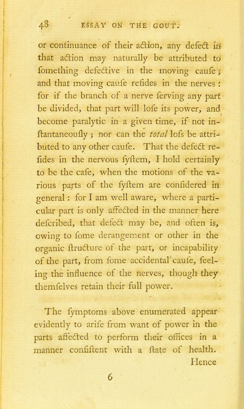 l or continuance of their action, any defedt irf that adtion may naturally be attributed to fomething defective in the moving caufe- and that moving caufe refides in the nerves i for if the branch of a nerve ferving any part be divided, that part will lofe its power, and become paralytic in a given time, if not in- ftantaneoufly ; nor can the total lofs be attri- buted to any other caufe. That the defedt re- fides in the nervous fyftem, I hold certainly to be the cafe, when the motions of the va- rious parts of the fyftem are confidered in general: for I am well aware, where a parti- cular part is only affedted in the manner here defcribed, that defedt may be, and often is, owing to fome derangement or other in the organic ftrudture of the part, or incapability of the part, from fome accidental'caufe, feel- ing the influence of the nerves, though they themfelves retain their full power. The fymptoms above enumerated appear evidently to arife from want of power in the parts affedted to perform their offices in a manner confident with a ftate of health. Hence 6