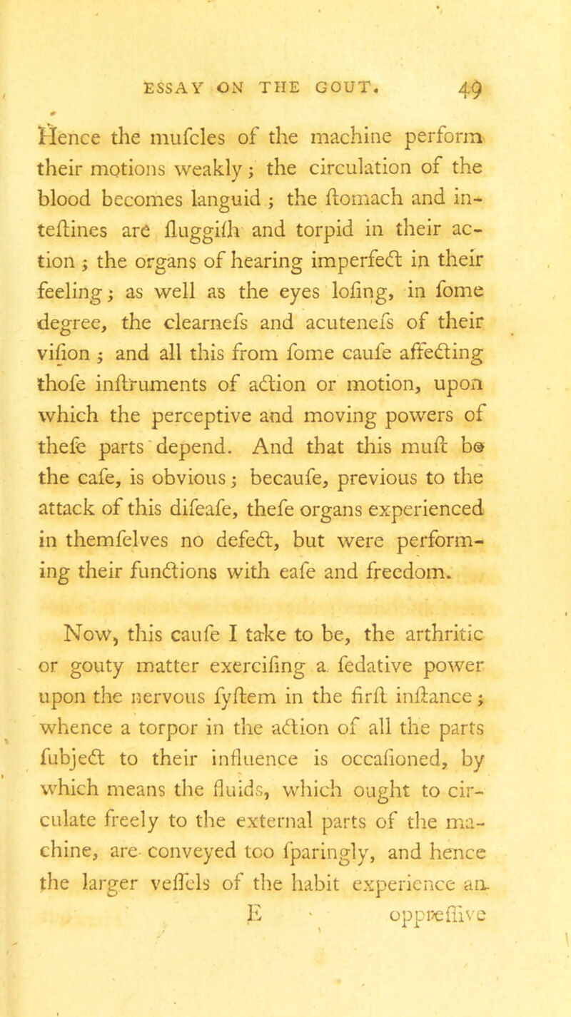 0 'Hence the mufdes of the machine perforin their motions weakly; the circulation of the blood becomes languid ; the ftomach and in* tefldnes are fluggilh and torpid in their ac- tion the organs of hearing imperfect in their feeling; as well as the eyes loflng, in fome degree, the clearnefs and acutenefs of their vifion ; and all this from fome caufe affeding thofe inftruments of adion or motion, upon which the perceptive and moving powers of thefe parts depend. And that this mufc b® the cafe, is obvious; becaufe, previous to the attack of this difeafe, thefe organs experienced in themfelves no defed, but were perform- ing their functions with eafe and freedom. Now, this caufe I take to be, the arthritic or gouty matter exerciling a. fedative power upon the nervous fyftem in the Aril infiance; whence a torpor in the addon of all the parts fubjed to their influence is occafloned, by which means the fluids, which ought to cir- culate freely to the external parts of the ma- chine, are- conveyed too fparingly, and hence the larger veflels of the habit experience an, E • oppr/eflive