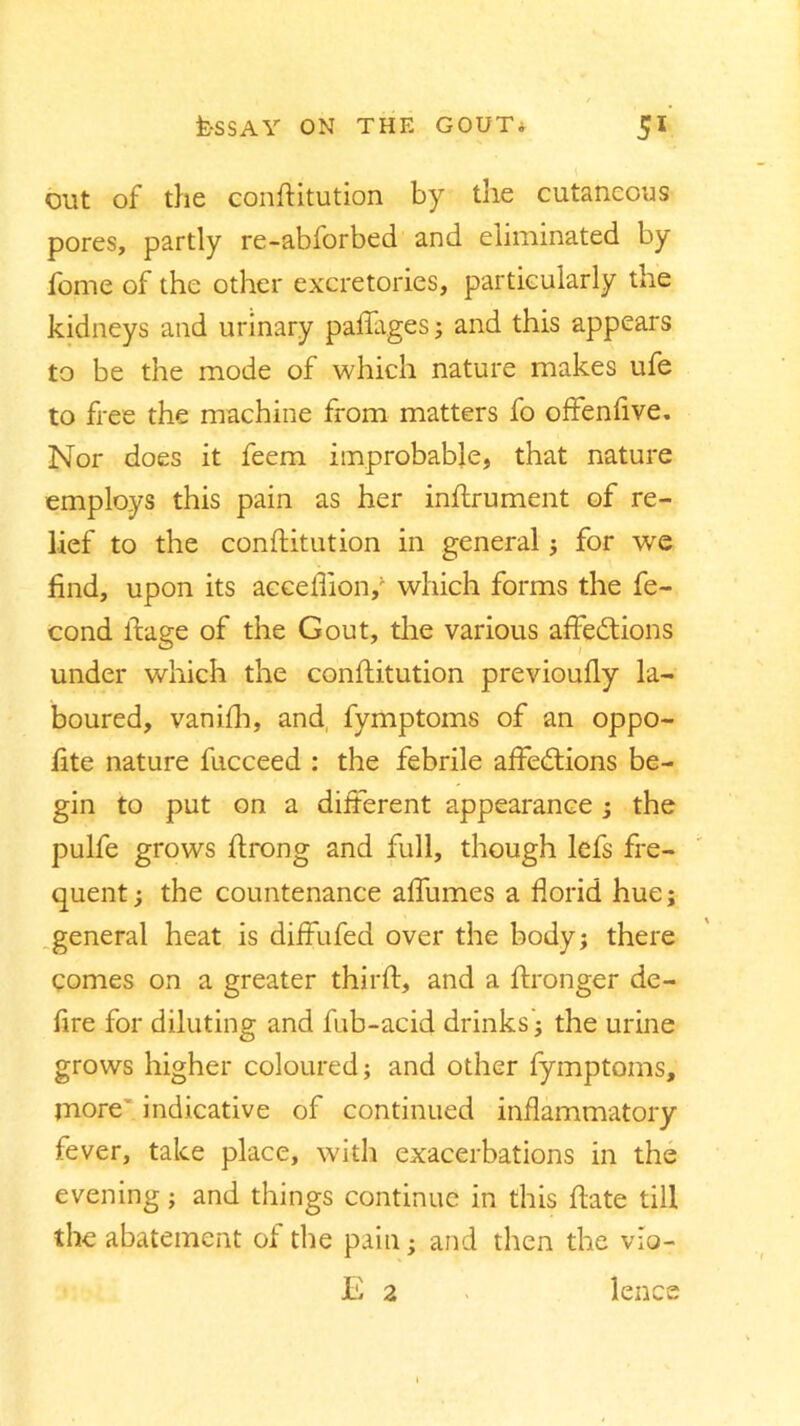 out of the conftitution by the cutaneous pores, partly re-abforbed and eliminated by fome of the other excretories, particularly the kidneys and urinary paffages; and this appears to be the mode of which nature makes ufe to free the machine from matters fo offenfive. Nor does it feem improbable, that nature employs this pain as her inftrument of re- lief to the conftitution in general ; for we find, upon its acceflion,' which forms the fe- cond ftage of the Gout, the various affections under which the conftitution previoufly la- boured, vanifb, and fymptoms of an oppo- fite nature fucceed : the febrile affeCtions be- gin to put on a different appearance ; the pulfe grows ftrong and full, though lefs fre- quent ; the countenance affumes a florid hue; general heat is diffufed over the body; there comes on a greater thirft, and a ftronger de- fire for diluting and fub-acid drinks j the urine grows higher coloured; and other fymptoms, more indicative of continued inflammatory fever, take place, with exacerbations in the evening; and things continue in this ftate till the abatement of the pain * and then the vio- E 2 lence