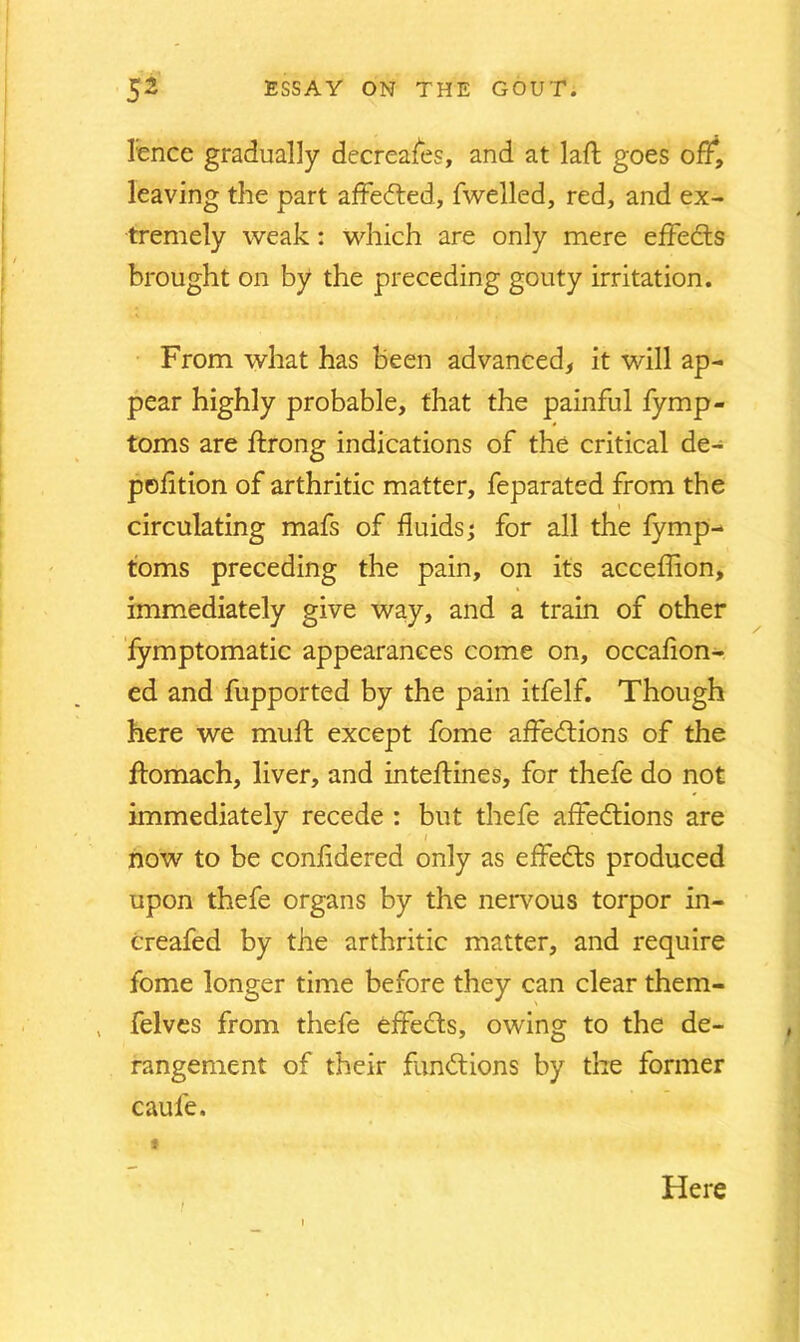 lence gradually decreases, and at laft goes off, leaving the part afFedted, fwelled, red, and ex- tremely weak: which are only mere effects brought on by the preceding gouty irritation. From what has been advanced, it will ap- pear highly probable, that the painful fymp- toms are ftrong indications of the critical de- position of arthritic matter, feparated from the circulating mafs of fluids; for all the fymp- foms preceding the pain, on its acceffion, immediately give way, and a train of other fymptomatic appearances come on, occafion- ed and fupported by the pain itfelf. Though here we muft except fome affedtions of the ftomach, liver, and inteftines, for thefe do not immediately recede : but thefe affedtions are now to be confldered only as effedts produced upon thefe organs by the nervous torpor in- Creafed by the arthritic matter, and require fome longer time before they can clear them- felves from thefe effedts, owing to the de- rangement of their fundtions by the former caule. f Here