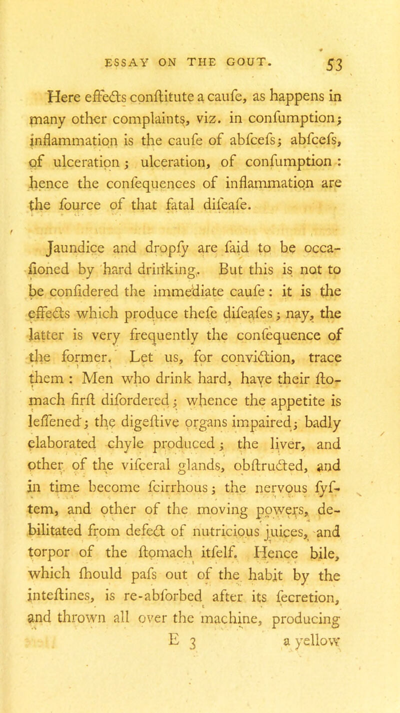 Here effects conflitute a caufe, as happens in many other complaint^, viz. in confumption; inflammation is the caufe of abfcefs; abfcefs, of ulceration ; ulceration, of confumption : hence the conlequeiiees of inflammation are the fource of that fatal dileafe. Jaundice and dropfy are faid to be occa- floned by hard drinking,. But this is not to be confldered the immediate caufe: it is the effects which produce thefe difeafes; nay, the latter is very frequently the confequence of the former. Let us, for conviction, trace them : Men who drink hard, have their flo- mach firfl difordered; whence the appetite is leffened'; thp digeftive organs impaired; badly elaborated chyle produced; the liver, and other of the vifceral glands, obftrudted, and in time become fcirrhous the nervous lyf- tem, and other of the moving powers, de- bilitated from defeCt of nutricio.us juices, and torpor of the ftomach itfelf. Hence bile, which fhould pafs oat of the habit by the inteflines, is re-ablorbed after its fecretion, . t . * and thrown all over the machine, producing E 3 a yellow