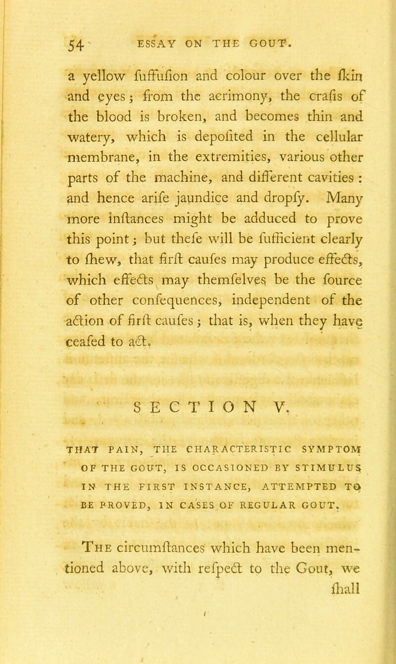 a yellow fuffufion and colour over the fkin and eyes; from the acrimony, the crafis of the blood is broken, and becomes thin and watery, which is depoilted in the cellular membrane, in the extremities, various other parts of the machine, and different cavities : and hence arife jaundice and dropfy. Many more lnftances might be adduced to prove this point; but thefe will be fufficient clearly to fhew, that fir ft caufes may produce effects, which effects may themfelves be the fource of other confequences, independent of the adtion of fir ft caufes; that is, when they have ceafed to adt. SECTION V. THAT PAIN, THE CHARACTERISTIC SYMPTOM OF THE GO ITT, IS OCCASIONED BY STIMULUS IN THE FIRST INSTANCE, ATTEMPTED TO BE PROVED, IN CASES OF REGULAR GOUT. The circumftances which have been men- tioned above, with refpedt to the Gout, we fhall