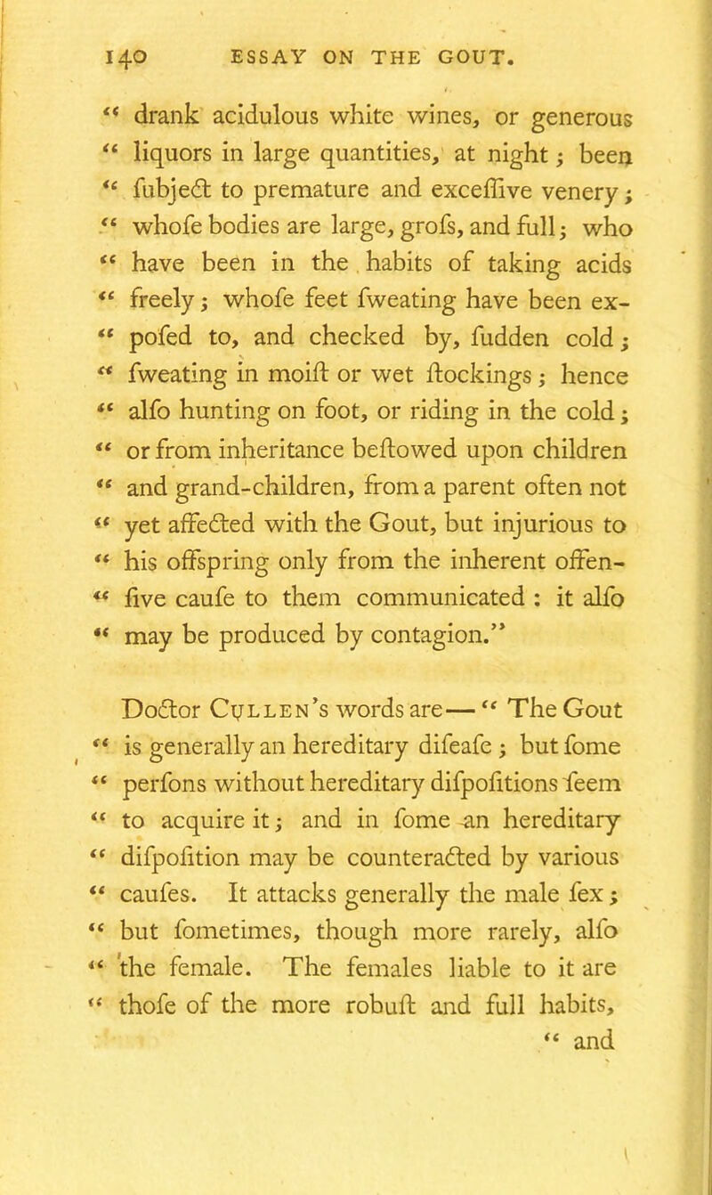 “ drank acidulous white wines, or generous “ liquors in large quantities, at night; been fubjedt to premature and exceffive venery; <l whofe bodies are large, grofs, and full; who “ have been in the habits of taking acids “ freely; whofe feet fweating have been ex- ** pofed to, and checked by, fudden cold; “ fweating in moift or wet dockings ; hence “ alfo hunting on foot, or riding in the cold; “ or from inheritance bellowed upon children <e and grand-children, from a parent often not <£ yet affedted with the Gout, but injurious to “ his offspring only from the inherent offen- “ five caufe to them communicated : it alfo *( may be produced by contagion/’ Dodtor Cullen’s words are—The Gout “ is generally an hereditary difeafe ; but fome (C “ to acquire it; and in fome -an hereditary <c difpofition may be counteradted by various “ caufes. It attacks generally the male fex; “ but fometimes, though more rarely, alfo “ the female. The females liable to it are “ thofe of the more robuft and full habits, “ and