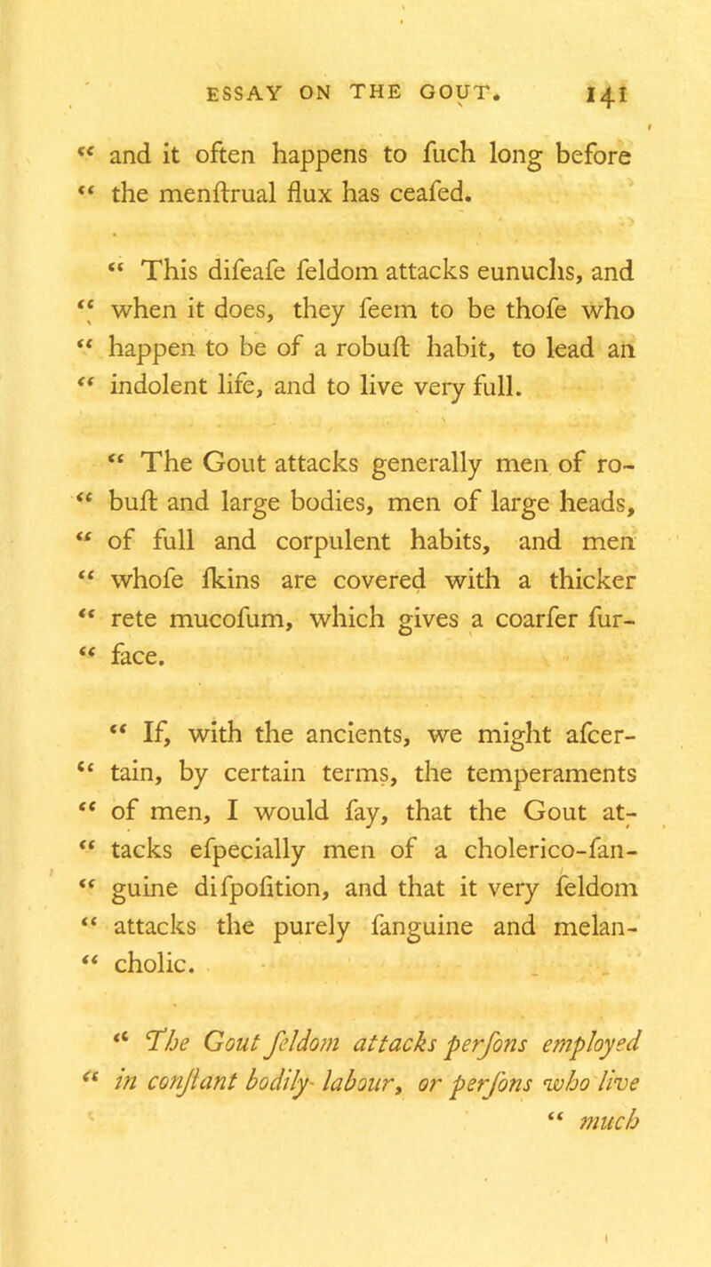 'e and it often happens to fuch long before “ the menftrual flux has ceafed. “ This difeafe feldom attacks eunuchs, and “ when it does, they feem to be thofe who “ happen to be of a robufl: habit, to lead an “ indolent life, and to live very full. “ The Gout attacks generally men of ro~ “ bufl; and large bodies, men of large heads, “ of full and corpulent habits, and men “ whofe Ikins are covered with a thicker “ rete mucofum, which gives a coarfer fur- <f face. “ If, with the ancients, we might afcer- “ tain, by certain terms, the temperaments <£ of men, I would fay, that the Gout at- “ tacks efpecially men of a cholerico-fan- guine difpofition, and that it very feldom “ attacks the purely fanguine and melan- “ cholic. £< ’The Gout feldom attacks perfons employed “ in conjlant bodily• labour, or perfons who live “ much