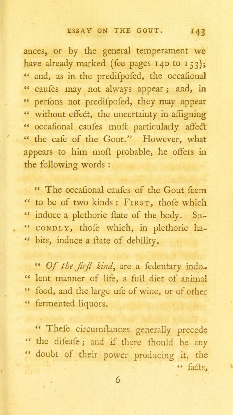 ances, or by the general temperament we have already marked (fee pages 140 to 153); “ and, as in the predifpoled, the occafional “ caufes may not always appear; and, in “ perfons not predifpofed, they may appear “ without effedt, the uncertainty in affigning “ occafional caufes muft particularly affedfc “ the cafe of the Gout.” However, what appears to him mod: probable, he offers in the following words : , \ “ The occafional caufes of the Gout feem “ to be of two kinds: First, thofe which “ induce a plethoric date of the body. Se- , “ condly, thofe which, in plethoric ha- “ bits, induce a date of debility. “ Of the firft kind, are a fedentary indo- “ lent manner of life, a full diet of animal “ food, and the large ule of wine, or of other i( fermented liquors. Thefe circumdances generally precede “ the difeafe; and if th ere fhould be any “ doubt of their power producing it, the . - . <f fadts. 6