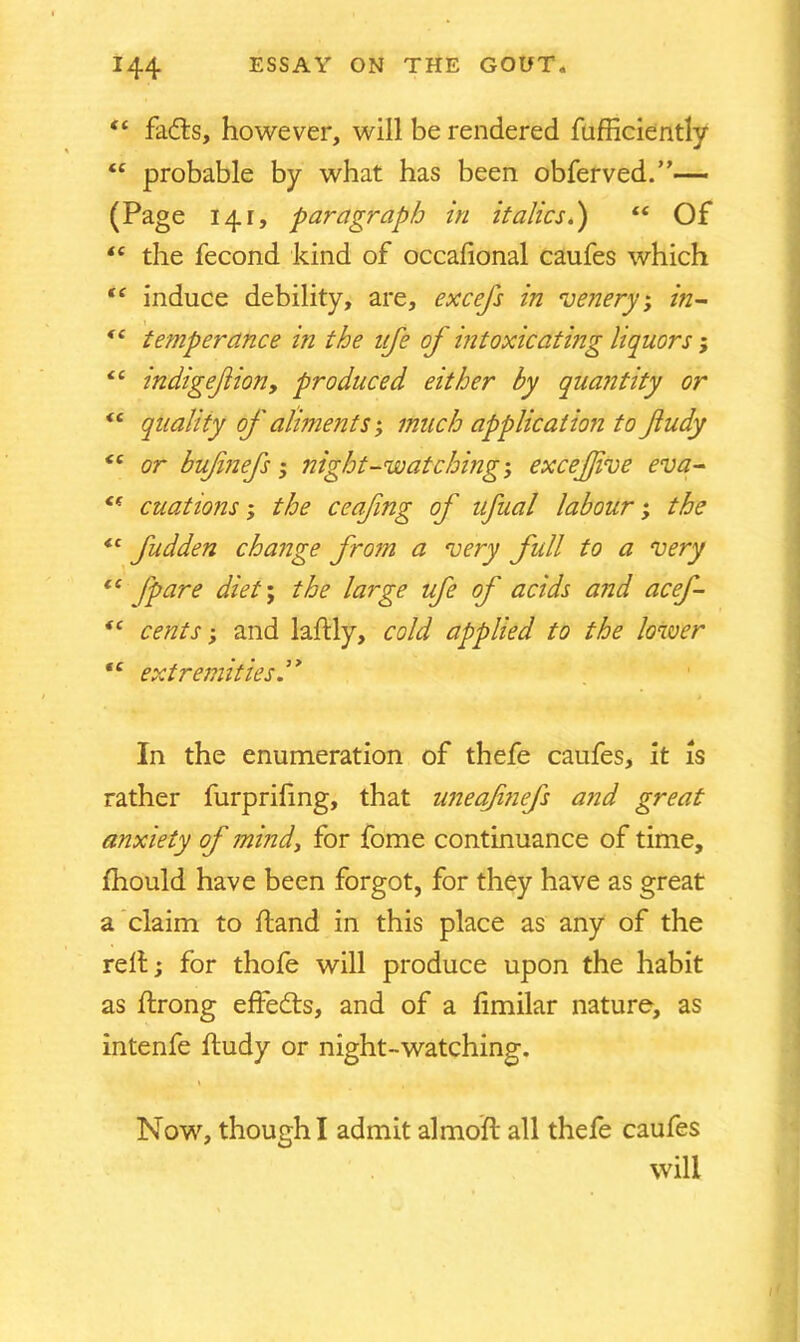 ft fadts, however, will be rendered fufficiently “ probable by what has been obferved.”— (Page 141, paragraph in italics.) “ Of “ the fecond kind of occalional caufes which “ induce debility, are, excefs in venery; in- <s temperance in the life of intoxicating liquors; “ indigefion, produced either by quantity or <c quality of aliments', much application to fludy <£ or bufnefs; night-watching; excejjive eva- <( cuations; the ceafng of ufual labour; the “ fudden change from a very full to a very ci (pare diet; the large ufe of acids and acef- *c cents; and laftly, cold applied to the lower tc extremities In the enumeration of thefe caufes, it is rather furprifing, that uneaf?iefs and great anxiety of mind, for fome continuance of time, fhould have been forgot, for they have as great a claim to hand in this place as any of the relt; for thofe will produce upon the habit as ftrong effects, and of a fimilar nature, as intenfe ftudy or night-watching. Now, though I admit almoft all thefe caufes will