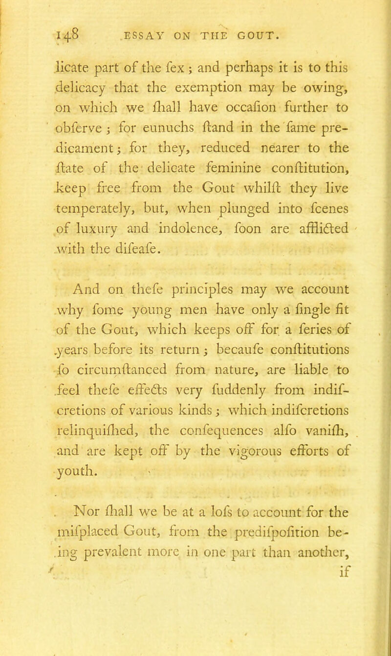 licate part of the fex ; and perhaps it is to this delicacy that the exemption may be owing, on which we fhall have occafion further to obferve ; for eunuchs hand in the fame pre- dicament ; for they, reduced nearer to the hate of the delicate feminine confHtution, keep free from the Gout whilff they live temperately, but, when plunged into fcenes of luxury and indolence, foon are afflidted with the difeale. And on thefe principles may we account why lome young men have only a fmgle fit of the Gout, which keeps off for a feries of .years before its return; becaufe conffitutions fo circumftanced from nature, are liable to .feel thefe effedts very fuddenly from indif- cretions of various kinds; which indifcretions relinquifhed, the confequences alfo vanifh, and are kept off by the vigorous efforts of youth. Nor fhall we be at a lofs to account for the mifplaced Gout, from the prediipofition be- ing prevalent more in one part than another, if