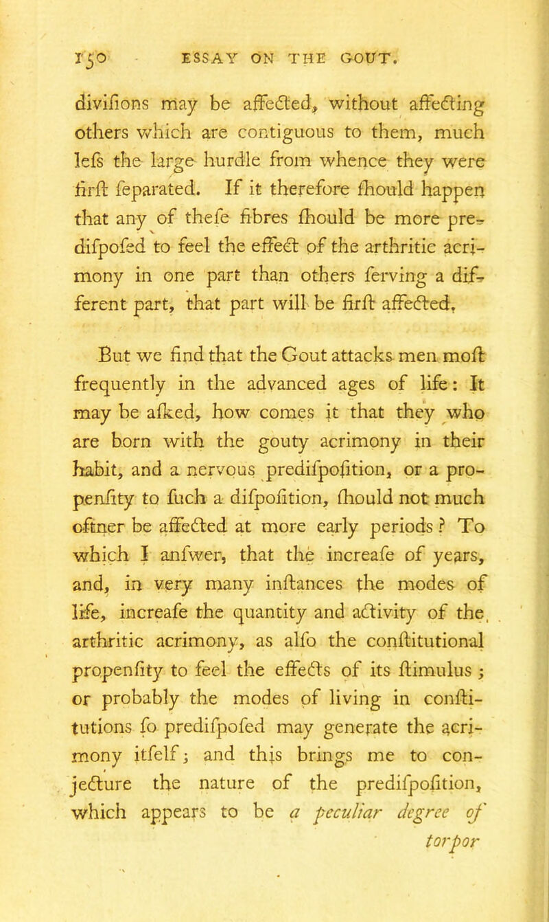 divifions may be affedted, without affedting others which are contiguous to them, much lefs the large hurdle from whence they were firSt feparated. If it therefore fhould happen that any of thefe fibres fhould be more pre- difpofed to feel the effedt of the arthritic acri- mony in one part than others ferving a dif- ferent part, that part will be firft affedted, But we find that the Gout attacks men moft frequently in the advanced ages of life: It may be afked, how comes it that they who are born with the gouty acrimony in their habit, and a nervous predifpofition, or a pro- pensity to fuch a difpofition, fhould not much oftner be affedted at more early periods ? To which I anfwer, that the increafe of years, and, in very many instances the modes of life, increafe the quantity and adtivity of the, arthritic acrimony, as alfo the constitutional propenfity to feel the effedts of its Stimulus ; or probably the modes of living in consti- tutions fo predifpofed may generate the acri- mony itfelf; and this brings me to con- jedture the nature of the predifpofition, which appears to be a peculiar degree of