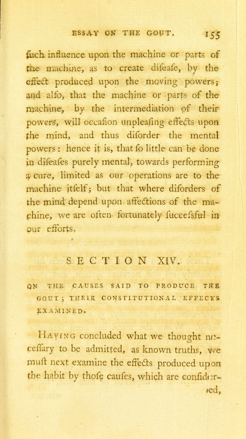 fiuch influence upon the machine or parts of file machine, as to create difeaie, by the effed produced upon the moving powers; and alfo, that the machine or parts of the machine, by the intermediation of their powers, will occafion unpleafing effeds upon the mind, and thus diforder the mental powers : hence it is, that fo little can be done in difeafes purely mental, towards performing a cure, limited as our operations are to the machine itfelf; but that where diforders of the mind depend upon affedions of the ma- chine, we are often fortunately fuccefsful in our efforts. * SECTION XIV. QN THE CAUSES SAID TO PRODUCE THTE GOUT; THEIR CONSTITUTIONAL EFFEC1CS EXAMINED. Having concluded wrhat we thought nn- ceffary to be admitted, as known truths, we mu ft next examine the effeds produced upon the habit by thofe caufes, which are corftidur- red,