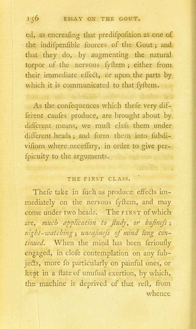 ed, as encreafmg that predifpofition as one of the indifpenfible fources of the Gout and that they do, by augmenting the natural torpor of the nervous fyflem ; either from their immediate effedl, or upon the parts by which it is communicated to that fyflem. As the confequences which thefe very dif- ferent caufes produce, are brought about by different means, we muff clafs them under different heads and form them into fubdi- vifions where neceffary, in order to give per- fpicuity to the arguments. THE FIRST CLASS. Thefe take in fuch as produce effedls im- mediately on the nervous fyflem, and may come under two heads. The first of which are, much application to Jiudy, or bujinefs; night-watching; uneafmefs of mind long con- tinued. When the mind has been ferioufly engaged, in clofe contemplation on any fub- jeds, more fo particularly on painful ones, or kept in a flate of unufual exertion, by which, the machine is deprived of that reft, from whence