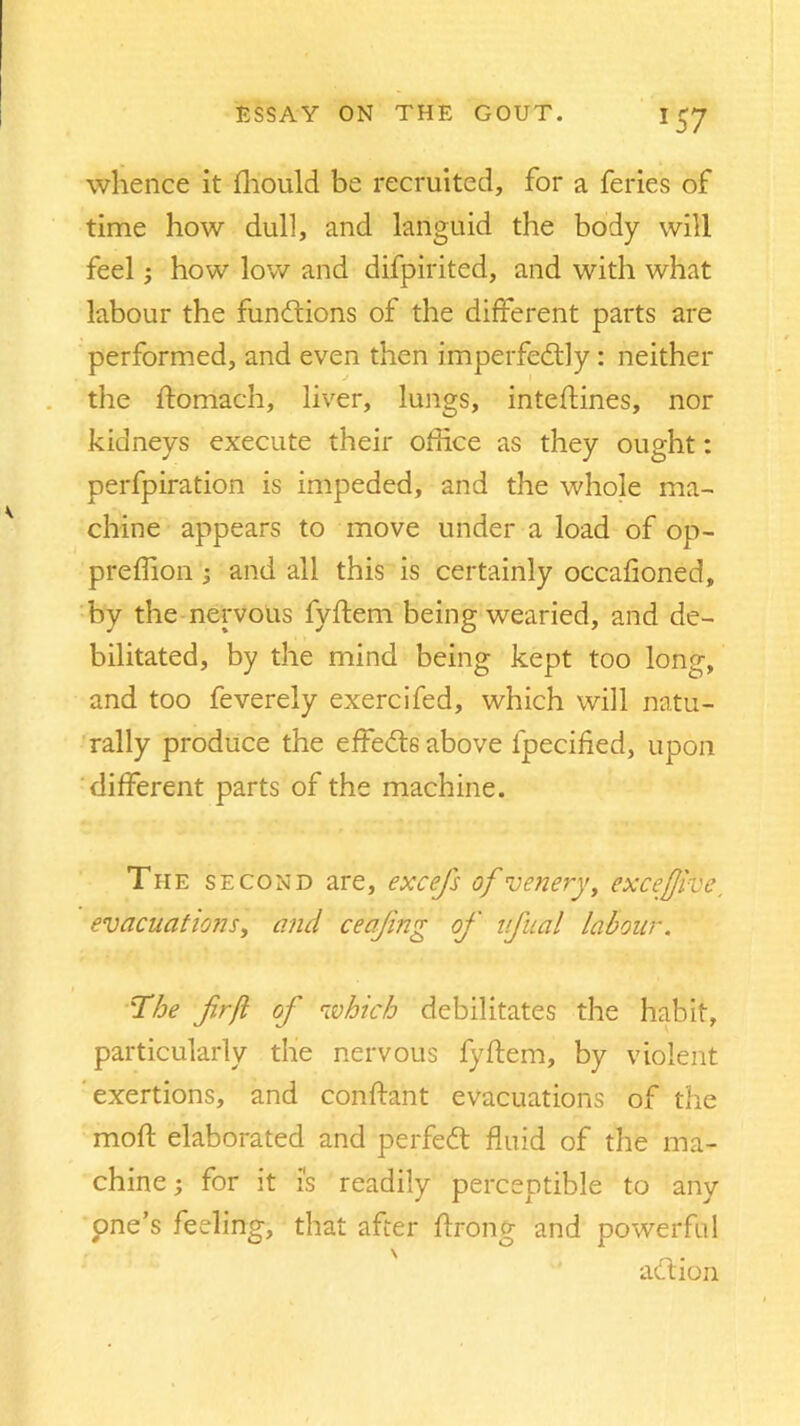 whence it fliould be recruited, for a feries of time how dull, and languid the body will feel; how low and difpirited, and with what labour the functions of the different parts are performed, and even then imperfectly : neither the ftomach, liver, lungs, inteftines, nor kidneys execute their office as they ought: perfpiration is impeded, and the whole ma- chine appears to move under a load of op- preffion ; and all this is certainly occafioned, by the nervous fyftem being wearied, and de- bilitated, by the mind being kept too long, and too feverely exercifed, which will natu- rally produce the effeCts above lpecified, upon different parts of the machine. The s econd are, excefs ofveneryy excefjive, evacuations y and ceajing of ufual labour. '■The firfl of which debilitates the habit, particularly the nervous fyftem, by violent exertions, and conftant evacuations of the moft elaborated and perfeCt fluid of the ma- chine ; for it i's readily perceptible to any pne’s feeling, that after ftrong and powerful aCtion