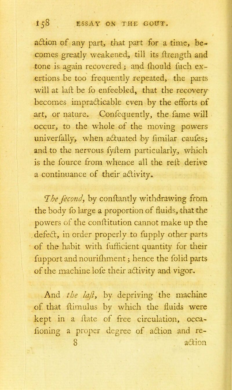 action of any part, that part for a time, be- comes greatly weakened, till its ftrength and tone is again recovered; and fhould fuch ex- ertions be too frequently repeated, the parts will at laid be fo enfeebled, that the recovery becomes impracticable even by the efforts of art, or nature. Confequently, the fame will occur, to the whole of the moving powers univerfally, when actuated by fimilar caufes; and to the nervous fyilem particularly, which is the fource from whence all the reft derive a continuance of their activity. The fecond, by conftantly withdrawing from the body fo large a proportion of fluids, that the powers of the conftitution cannot make up the defect, in order properly to fupply other parts of the habit with fufficient quantity for their fupport and nourifhment; hence the folid parts of the machine lofe their activity and vigor. I And the laft, by depriving the machine of that ftimulus by which the fluids were kept in a ftate of free circulation, occa- honing a proper degree of action and re-