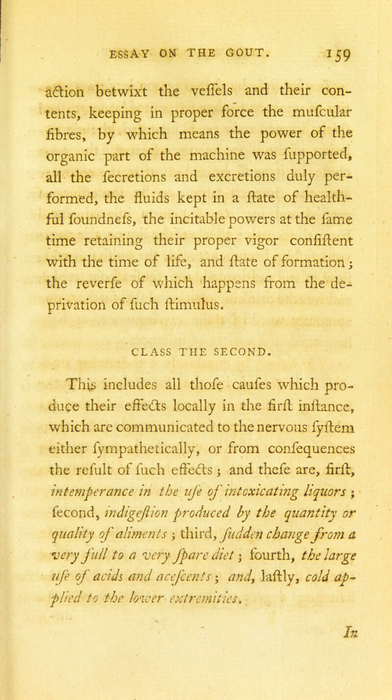 a&ion betwixt the veffels and their con- tents, keeping in proper force the mufcular fibres, by which means the power of the organic part of the machine was fupported, all the fecretions and excretions duly per- formed, the fluids kept in a flate of health- ful foundnefs, the incitable powers at the fame time retaining their proper vigor confident with the time of life, and flate of formation3 the reverfe of which happens from the de- privation of fuch ftimulus. CLASS THE SECOND. This includes all thofe caufes which pro- duce their effects locally in the firfl inf lance, which are communicated to the nervous fyflem either fympathetically, or from confequences the refult of fuch effedts 3 and thefe are, firil, intemperance in the life of intoxicating liquors ; fecond, indigejlion produced by the quantity or quality of aliments 3 third, fadden change from a very full to a very fpare diet 3 fourth, the large ufe of acids and acefcents3 and, laftly, cold ap- plied to the lower extremities. In