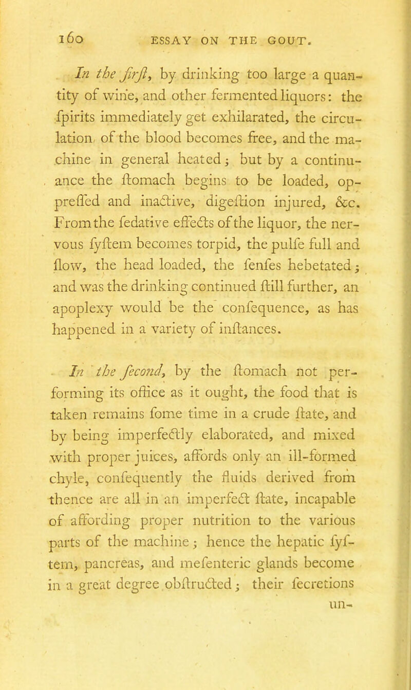 i6o In the firjl, by drinking too large a quan- tity of wine, and other fermented liquors: the fpirits immediately get exhilarated, the circu- lation of the blood becomes free, and the ma- chine in general heated; but by a continu- ance the ftomach begins to be loaded, op- preffed and inactive, digeffion injured, &c. From the fedative effedts of the liquor, the ner- vous fyftein becomes torpid, the pulfe full and flow, the head loaded, the fenfes hebetated; and was the drinking continued ftill further, an apoplexy would be the confequence, as has happened in a variety of inflances. In the fecondy by the ftomach not per- forming its office as it ought, the food that is taken remains fome time in a crude hate, and by being imperfedlly elaborated, and mixed with proper juices, affords only an ill-formed chyle, confequently the fluids derived from thence are all in an imperfedt hate, incapable of affording proper nutrition to the various parts of the machine; hence the hepatic fyf- tem, pancreas, and mefenteric glands become in a great degree obftrudted; their fecretions un-