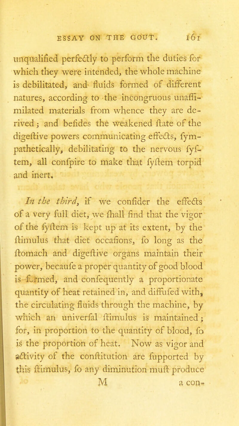 unqualified perfectly to perform the duties for which they were intended, the whole machine is debilitated, and- fluids formed of different natures, according to the incongruous unaffi- milated materials from whence they are de- rived ; and befides the weakened jflate of the digeftive powers communicating effects, fyrn- pathetically, debilitating to the nervous fyf- tem, all confpire to make that fyftem torpid and inert. In the third, if we confider the effects of a very full diet, we (hall find that the vigor of the fyftem is kept up at its extent, by the ftimulus that diet occafions, fo long as the ftomach and digeftive organs maintain their power, becaufe a proper quantity of good blood is farmed, and confequently a proportionate quantity of heat retained in, and diffufed with, the circulating fluids through the machine, by which an univerfal ftimulus is maintained; for, in proportion to the quantity of blood, fo is the proportion of heat. Now as vigor and activity of the conftitution are fupported by this ftimulus, fo any diminution muft produce M a con*