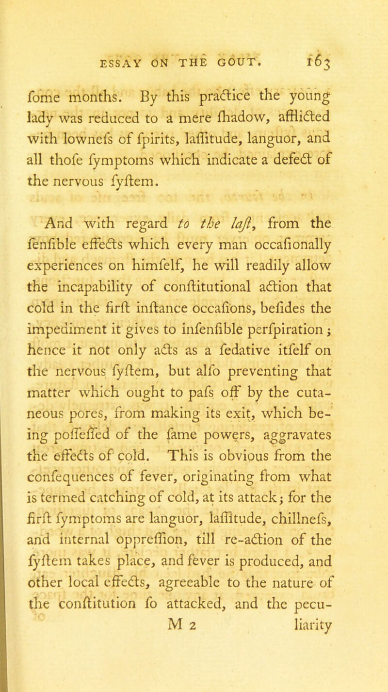 fome months. By this practice the young lady was reduced to a mere fhadow, afflidted with lownets of fpirits, latitude, languor, and all thofe fymptoms which indicate a defedt of the nervous fyftem. And with regard to the loft, from the fenfible effedts which every man occafionally experiences on himfelf, he will readily allow the incapability of conftitutional adtion that cold in the firft inftance occafions, belides the impediment it gives to infenfible perfpiration ; hence it not only adts as a fedative itfelf on the nervous fyftem, but alfo preventing that matter which ought to pafs off by the cuta- neous pores, from making its exit, which be- ing pofTeffed of the fame powers, aggravates the effedts of cold. This is obvious from the confequences of fever, originating from what is termed catching of cold, at its attack; for the firft fymptoms are languor, latitude, chillnefs, and internal oppreflion, till re-adtion of the fyftem takes place, and fever is produced, and other local effedts, agreeable to the nature of the constitution fo attacked, and the pecu-