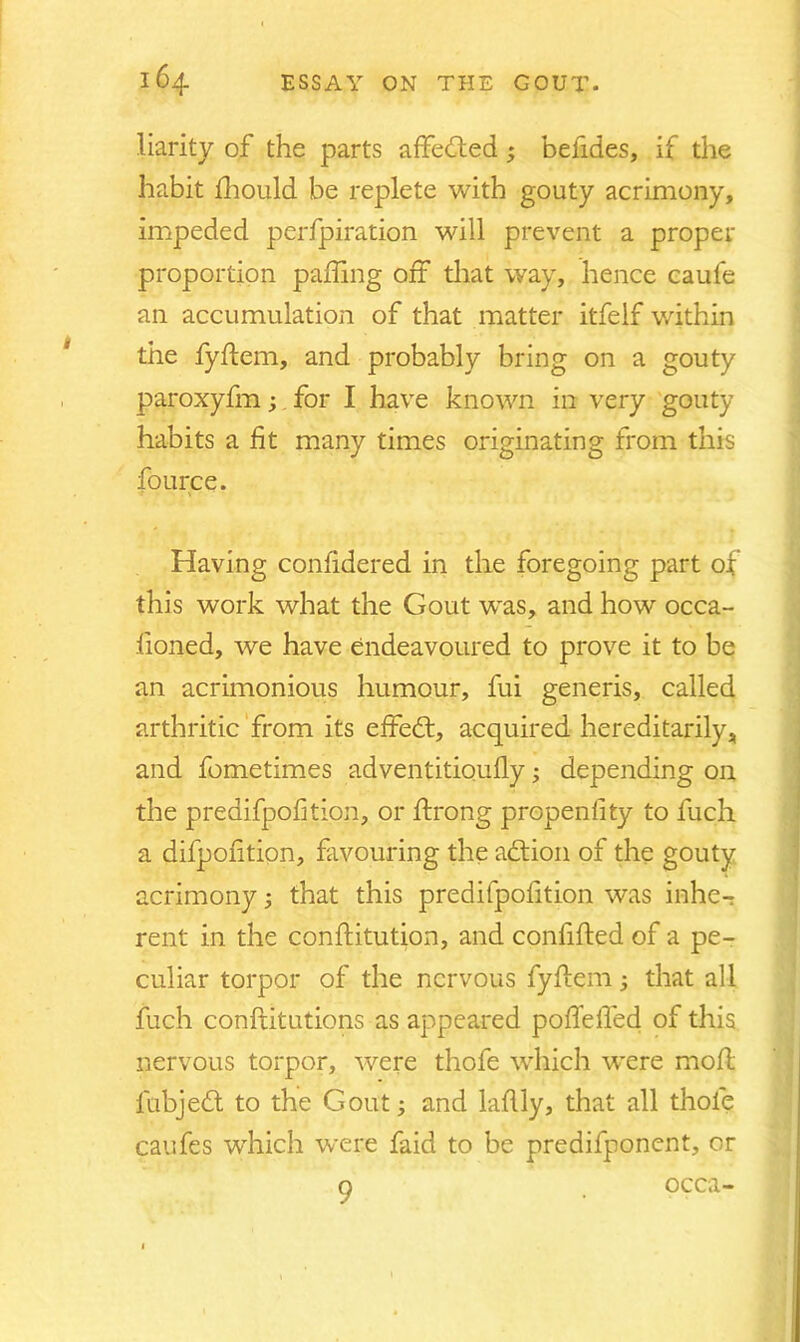 liarity of the parts affected ; befides, if the habit fhould be replete with gouty acrimony, impeded perfpiration will prevent a proper proportion palling off that way, hence caufe an accumulation of that matter itfelf within the fyftem, and probably bring on a gouty paroxyfm; for I have known in very gouty habits a fit many times originating from this fource. Having confidered in the foregoing part of this work what the Gout was, and how occa- fioned, we have endeavoured to prove it to be an acrimonious humour, fui generis, called arthritic from its effed, acquired hereditarily, and fometimes adventitioufly; depending on the predifpofition, or ftrong propenfity to fuch a difpofition, favouring the addon of the gouty acrimony; that this predifpofition was inhe- rent in the conftitution, and confifted of a pe- culiar torpor of the nervous fyflem; that all fuch conftitutions as appeared pofTeffed of this nervous torpor, were thofe which were molt lubjed to the Gout; and laflly, that all thole caufes which were faid to be predifponent, or o occa-