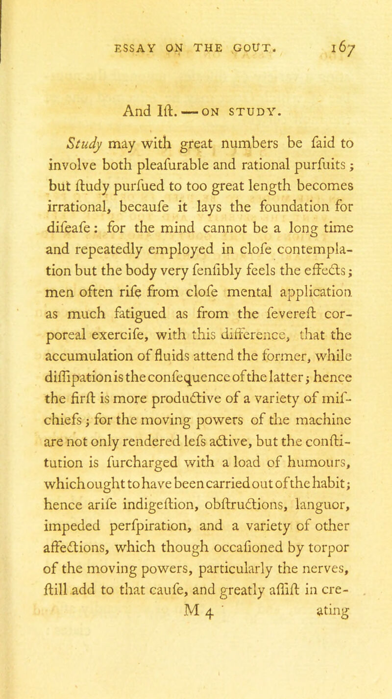 • 4 V /J And 1ft. ON STUDY. Study may with great numbers be faid to involve both pleafurable and rational purfuits ; but ftudy purfued to too great length becomes irrational, becaufe it lays the foundation for difeafe: for the mind cannot be a long time and repeatedly employed in clofe contempla- tion but the body very fenftbly feels the effects; men often rife from clofe mental application as much fatigued as from the fevereft cor- poreal exercife, with this difference, that the accumulation of fluids attend the former, while diftipation is the confequence of the latter; hence the firft is more productive of a variety of mil- chiefs j for the moving powers of the machine are not only rendered lefs aCtive, but the confti- tution is furcharged with a load of humours, which ought to have been carried out of the habit; hence arife indigeftion, obftruCtions, languor, impeded perfpiration, and a variety of other affeCtions, which though occafioned by torpor of the moving powers, particularly the nerves, ft ill add to that caufe, and greatly aftift in cre-