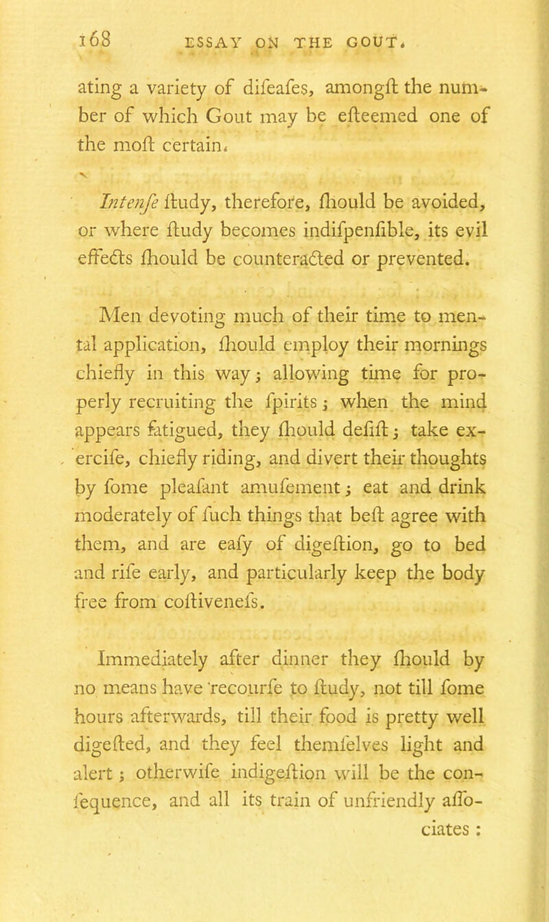 ating a variety of difeafes, amongft the num- ber of which Gout may be efteemed one of the mod; certain* V Tntenfe fiudy, therefore, fhould be avoided, or where ftudy becomes indifpenfible, its evil effects fhould be countera&ed or prevented. Men devoting much of their time to men- tal application, fhould employ their mornings chiefly in this way allowing time for pro- perly recruiting the fpirits; when the mind appears fatigued, they (hould defifl:; take ex- . ercife, chiefly riding, and divert their thoughts by fome pleafant amufement; eat and drink moderately of fuch things that bed: agree with them, and are eafy of digefrion, go to bed and rife early, and particularly keep the body free from coflivenels. Immediately after dinner they fliould by no means have 'recourfe to Hudy, not till fome hours afterwards, till their food is pretty well digefted, and they feel themfelves light and alert; otherwife indigeflion will be the con- fequence, and all its train of unfriendly aflo- ciates :