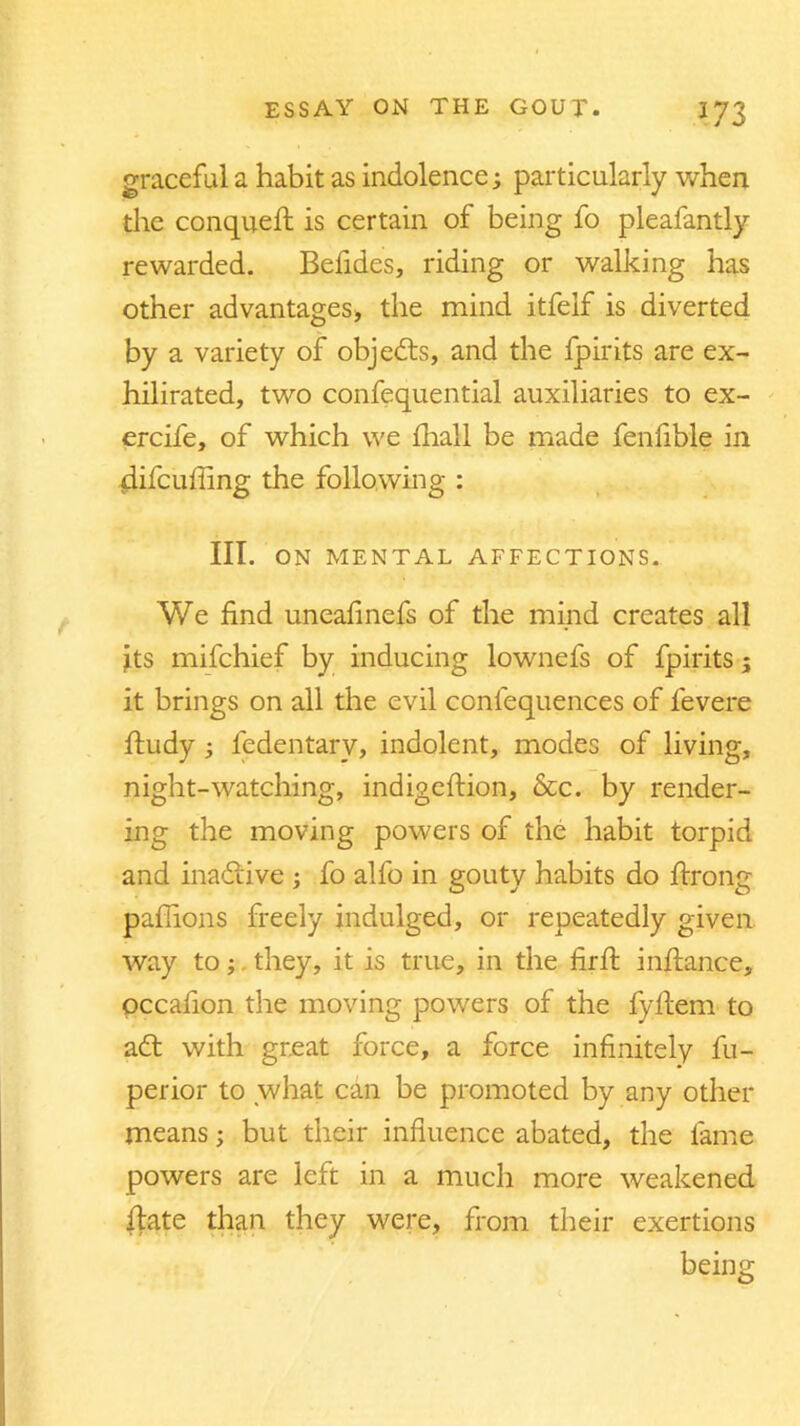 graceful a habit as indolence; particularly when the conqueft is certain of being fo pleafantly rewarded. Befides, riding or walking has other advantages, the mind itfelf is diverted by a variety of objects, and the fpirits are ex- hilirated, two confequential auxiliaries to ex- ercife, of which we fhall be made fenfible in difcufling the following : III. ON MENTAL AFFECTIONS. We find uneafinefs of the mind creates all jts mifchief by inducing lownefs of fpirits; it brings on all the evil confequences of fevere ftudy ; fedentarv, indolent, modes of living, night-watching, indigeftion, &c. by render- ing the moving powers of the habit torpid and inadiive ; fo alfo in gouty habits do ftrong paflions freely indulged, or repeatedly given way to; they, it is true, in the firfi: inftance, pccafion the moving powers of the fyfitem to adt with great force, a force infinitely fu- perior to what can be promoted by any other means; but their influence abated, the fame powers are left in a much more weakened fiate than they were, from their exertions being
