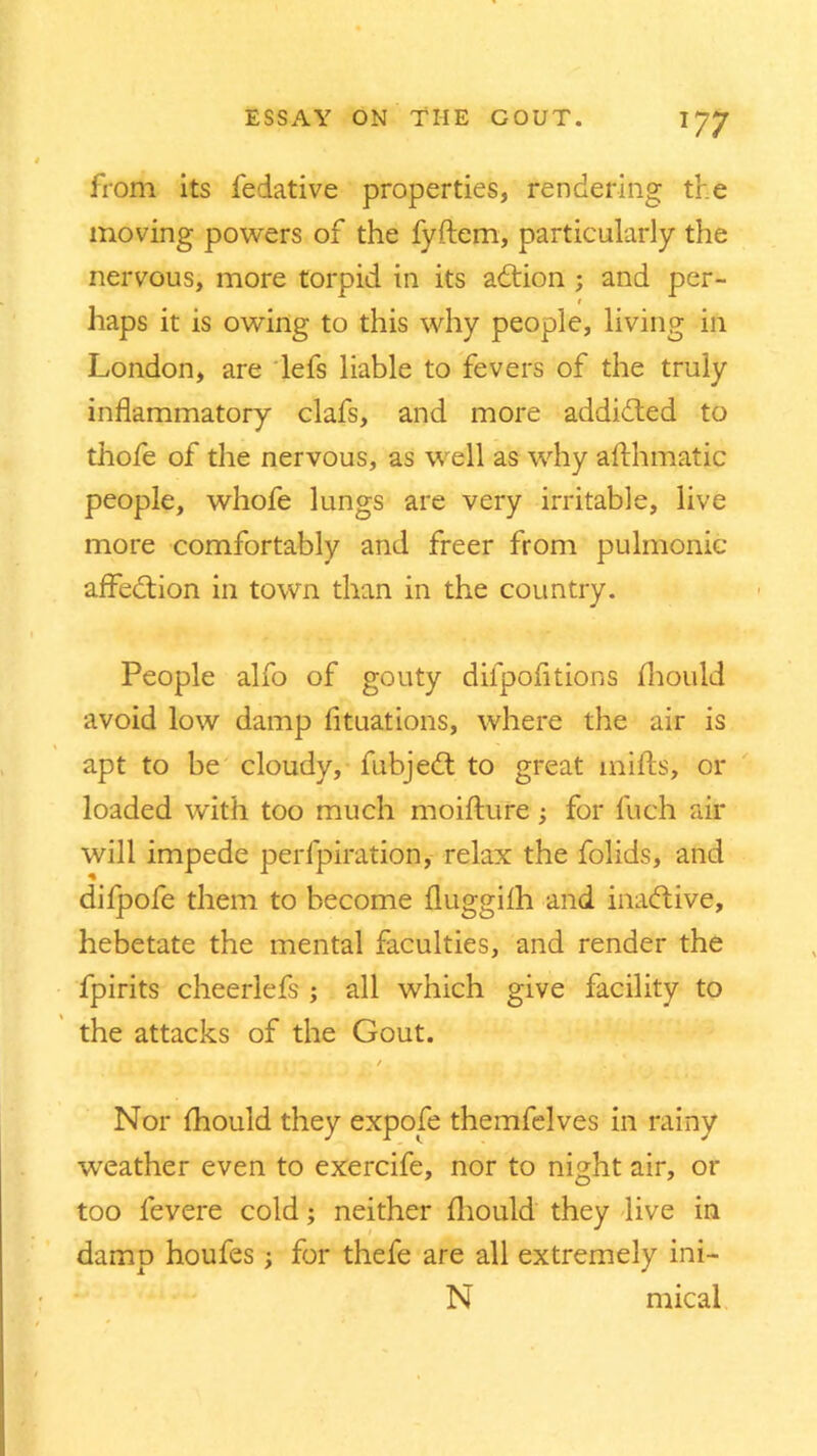 from its fedative properties, rendering the moving powers of the fyftem, particularly the nervous, more torpid in its addon ; and per- t haps it is owing to this why people, living in London, are lefs liable to fevers of the truly inflammatory clafs, and more addided to thofe of the nervous, as well as why afthmatic people, whofe lungs are very irritable, live more comfortably and freer from pulmonic affedion in town than in the country. People alfo of gouty diipofitions Ihould avoid low damp fltuations, where the air is apt to be cloudy, fubjed to great mills, or loaded with too much moilture; for fuch air will impede perfpiration, relax the folids, and dilpofe them to become fluggilh and inadive, hebetate the mental faculties, and render the fpirits cheerlefs ; all which give facility to the attacks of the Gout. r-| *sr # | / || . Nor Ihould they expofe themfelves in rainy weather even to exercife, nor to night air, or too fevere cold; neither Ihould they live in damp houfes; for thefe are all extremely ini- N mical