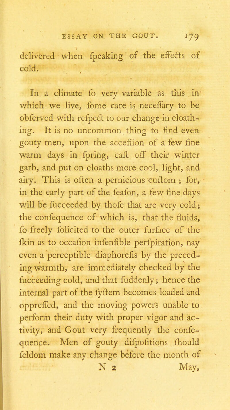 1 delivered when fpeaking of the effects of cold. In a climate fo very variable as this in which we live, fonie care is neceffary to be obferved with refpedt to our change in cloath- ing. It is no uncommon thing to find even gouty men, upon the accefiion of a few fine warm days in fpring, call off their winter garb, and put on cloaths more cool, light, and airy. This is often a pernicious cufiom ; for, in the early part of the feafon, a few fine days will be fucceeded by thofe that are very cold; the confequence of which is, that the fluids, fo freely l'olicited to the outer furface of the fkin as to occafion infenfible perfpiration, nay even a perceptible diaphorefis by the preced- y \ ing warmth, are immediately checked by the fucceeding cold, and that fuddenly; hence the internal part of the fyftem becomes loaded and opprefled, and the moving powers unable to perform their duty with proper vigor and ac- tivity, and Gout very frequently the confe- quenpe. Men of gouty difpofitions fhould feldotn make any change before the month of N 2 May,