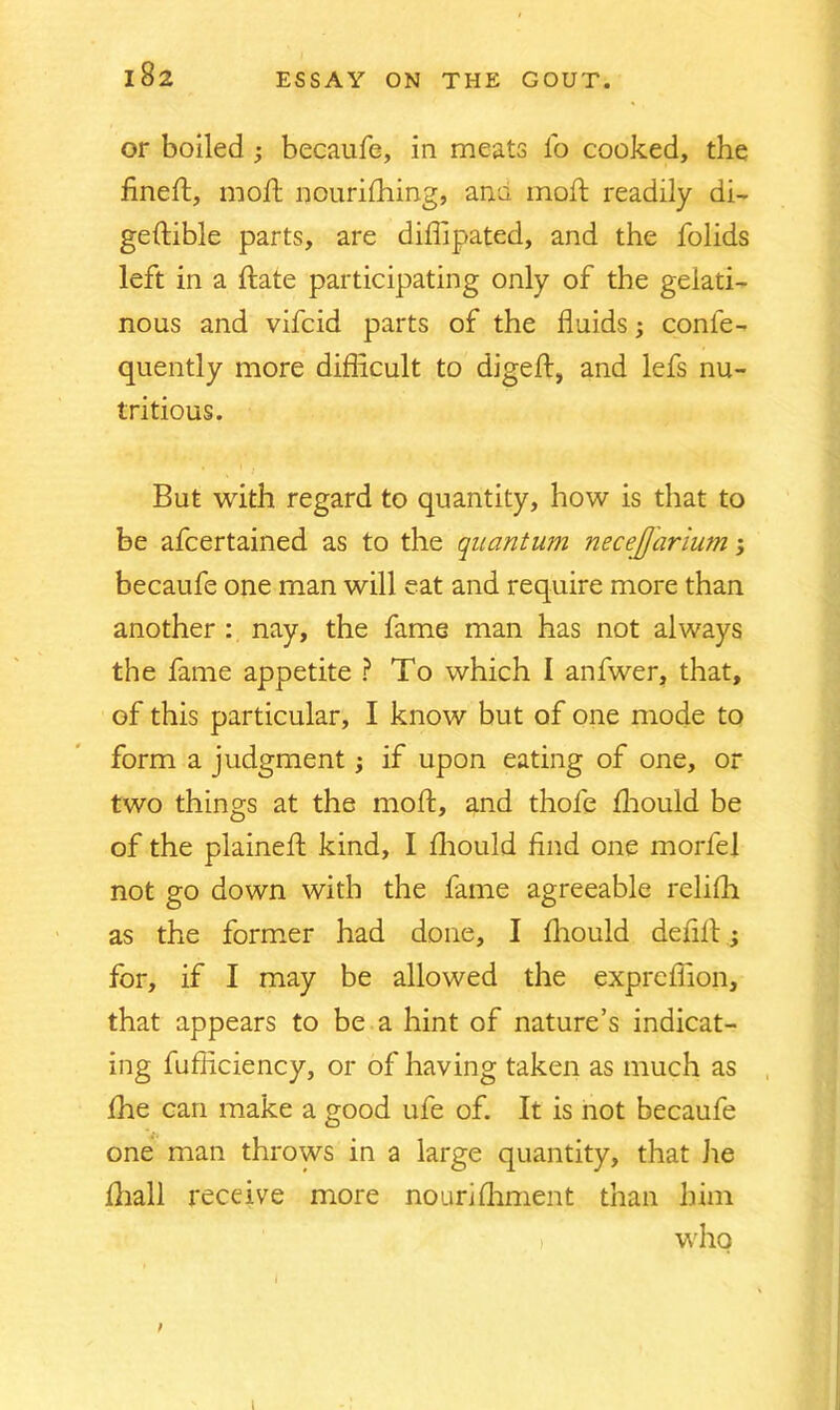 102 or boiled ; becaufe, in meats lb cooked, the fined:, mod: nourifhing, ana mod: readily di- gedible parts, are didipated, and the folids left in a date participating only of the gelati- nous and vifcid parts of the fluids; conle- quently more difficult to diged, and lefs nu- tritious. But with regard to quantity, how is that to be afcertained as to the quantum necejjarium; becaufe one man will eat and require more than another : nay, the fame man has not always the fame appetite ? To which I anfwer, that, of this particular, I know but of one mode to form a judgment; if upon eating of one, or two things at the mod, and thole fhould be of the plained kind, I fliould find one morfel not go down with the fame agreeable relifh as the former had done, I fhould defid; for, if I may be allowed the exprcflion, that appears to be a hint of nature’s indicat- ing fufiiciency, or of having taken as much as die can make a good ufe of. It is not becaufe one man throws in a large quantity, that he Aiall receive more nourifhment than him who l