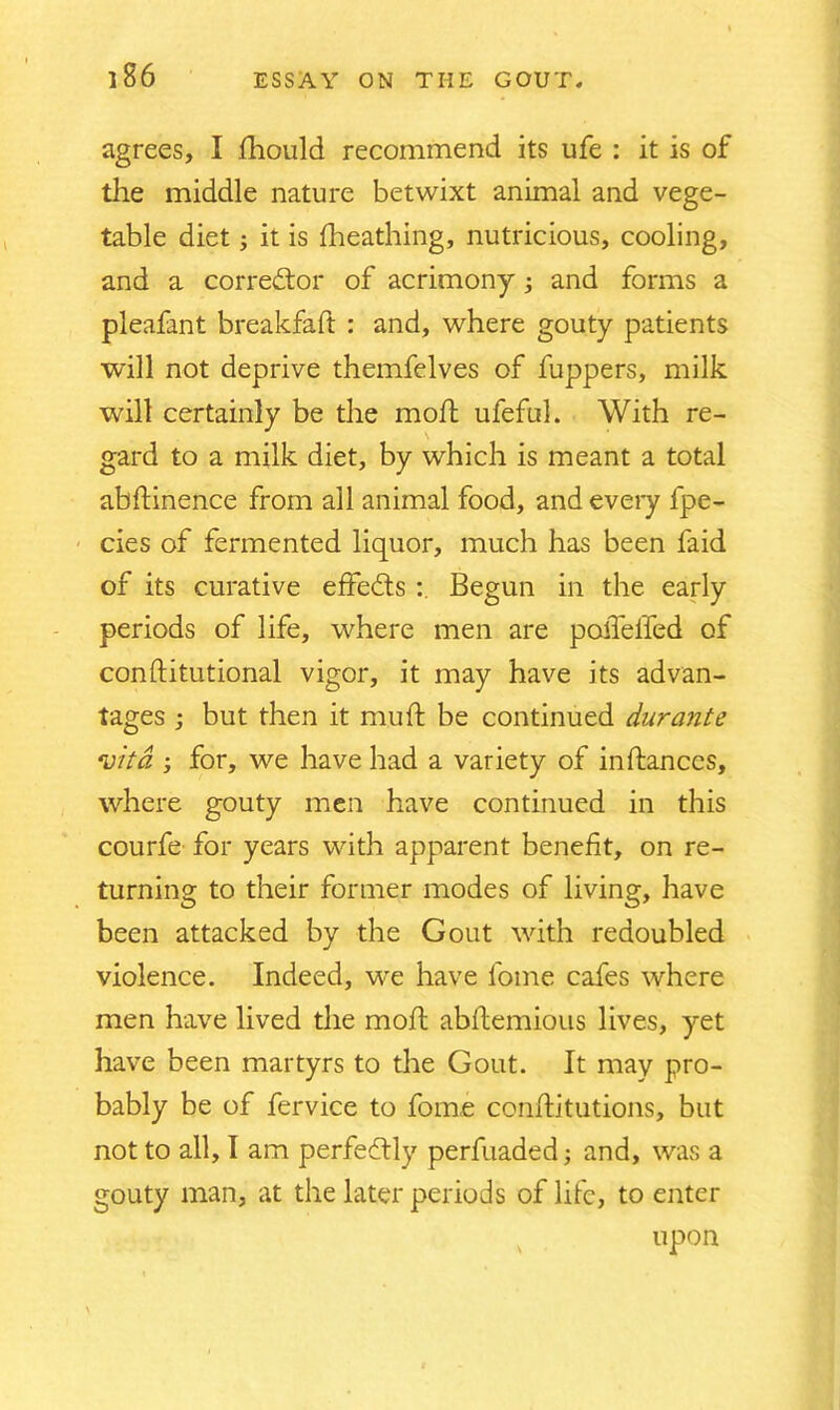 agrees, I Should recommend its ufe : it is of the middle nature betwixt animal and vege- table diet; it is Sheathing, nutricious, cooling, and a corrector of acrimony; and forms a pleafant breakfaft : and, where gouty patients will not deprive themfelves of fuppers, milk will certainly be the molt ufeful. With re- gard to a milk diet, by which is meant a total abftinence from all animal food, and every fpe- cies of fermented liquor, much has been faid of its curative effects Begun in the early periods of life, where men are poiTelfed of constitutional vigor, it may have its advan- tages ; but then it mud: be continued durante vita ; for, we have had a variety of instances, where gouty men have continued in this courfe for years with apparent benefit, on re- turning to their former modes of living, have been attacked by the Gout with redoubled violence. Indeed, we have fome cafes where men have lived the moil abstemious lives, yet have been martyrs to the Gout. It may pro- bably be of fervice to fome constitutions, but not to all, I am perfectly perfuaded; and, was a gouty man, at the later periods of life, to enter upon