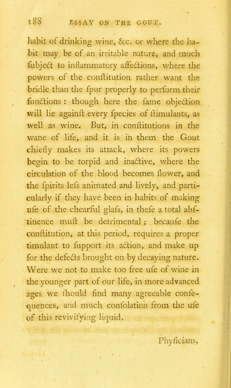 i habit of drinking wine, &c. or where the ha- bit may be of an irritable nature, and much fubjeCt to inflammatory affections, where the powers of the conftitution rather want the bridle than the fpur properly to perform their functions : though here the fame objection will lie againft every fpecies of ftimulants, as well as wine. But, in conflitutions in the wane of life, and it is in them the Gout chiefly makes its attack, where its powers begin to be torpid and inaCtive, where the circulation of the blood becomes flower, and the fpirits lefs animated and lively, and parti- cularly if they have been in habits of making life of the chearful glafs, in thefe a total abf- tinence muft be detrimental; becaufe the conftitution, at this period, requires a proper timulant to fupport its aCtion, and make up for the defeCts brought on by decaying nature. Were we not to make too free ufe of wine in the younger part of our life, in more advanced ages we fhould find many agreeable conle- quences, and much confolation from the ufe of this revivifying liquid. Phyficians,