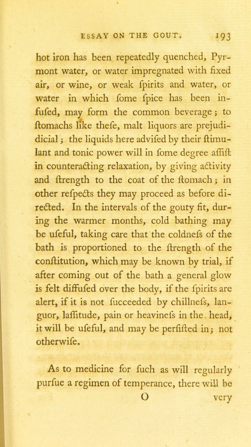 hot iron has been repeatedly quenched, Pyr- mont water, or water impregnated with fixed air, or wine, or weak fpirits and water, or water in which fome fpice has been in- fufed, may form the common beverage; to 4 ftomachs like thefe, malt liquors are prejudi- dicial; the liquids here advifed by their ftimu- lant and tonic power will in fome degree affift in counteracting relaxation, by giving activity and ftrength to the coat of the ftomach; in other refpects they may proceed as before di- rected. In the intervals of the gouty fit, dur- ing the warmer months, cold bathing may be ufeful, taking care that the coldnefs of the bath is proportioned to the ftrength of the conftitution, which may be known by trial, if after coming out of the bath a general glow is felt diffufed over the body, if the fpirits are alert, if it is not fucceeded by chillnefs, lan- guor, laflitude, pain or heavinefs in the head, it will be ufeful, and may be perfifted in; not otherwife. i As to medicine for fuch as will regularly purfue a regimen of temperance, there will be O very