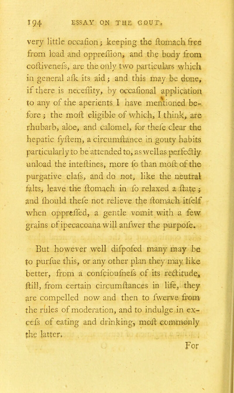 very little occahon; keeping the domach free from load and oppredion, and the body from codivenefs, are the only two particulars which in general afk its aid; and this may be done, if there is necedity, by occadonal application to any of the aperients I have mentioned be- fore ; the mod; eligible of which, I think, are rhubarb, aloe, and calomel, for thefe clear the hepatic fyftem, a circumdance in gouty habits particularly to be attended to, as well as perfectly unload the intedines, more fo than mod; of the purgative clafs, and do not, like the neutral falts, leave the domach in fo relaxed a date ; and fhould thefe not relieve the domach itfelf when oppreffed, a gentle vomit with a few grains of ipecacoana will anfwer the purpofe. But however well difpofed many may be to purfue this, or any other plan they may like better, from a confpioufnefs of its redtitude, dill, from certain circumdances in life, they are compelled now and then to fwerve from the rules of moderation, and to indulge in ex- cefs of eating and drinking, mod commonly the latter. For