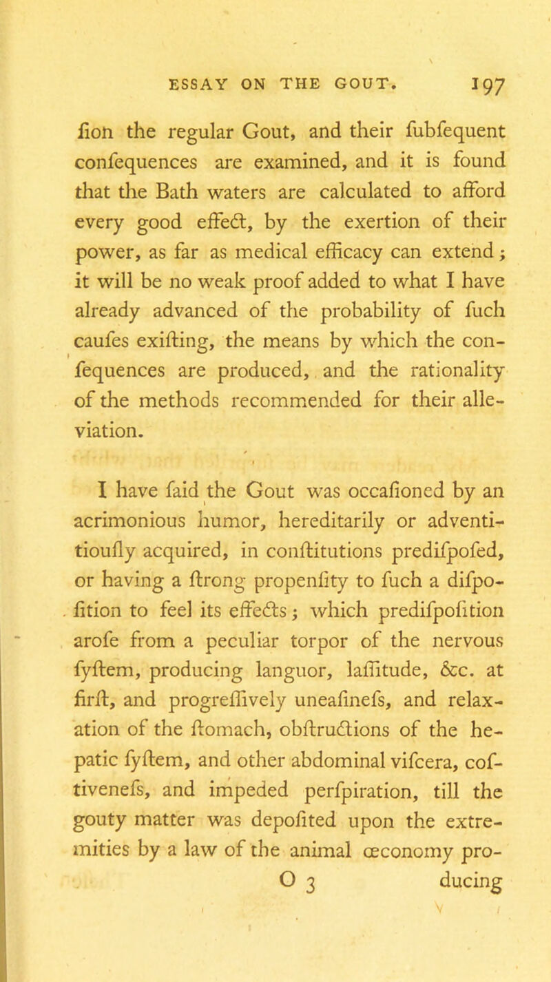 fion the regular Gout, and their fubfequent confequences are examined, and it is found that the Bath waters are calculated to afford every good effedt, by the exertion of their power, as far as medical efficacy can extend; it will be no weak proof added to what I have already advanced of the probability of fuch caufes exifting, the means by which the con- fequences are produced, and the rationality of the methods recommended for their alle- viation. / 1 I have faid the Gout was occafioned by an acrimonious humor, hereditarily or adventi- tioufly acquired, in conftitutions predifpofed, or having a ftrong propenfity to fuch a difpo- fition to feel its effects; which predifpofition arofe from a peculiar torpor of the nervous fyftem, producing languor, laffitude, &c. at firlf, and progreffively uneafinefs, and relax- ation of the ftomach, obftrucftions of the he- patic fyftem, and other abdominal vifcera, cof- tivenefs, and impeded perfpiration, till the gouty matter was depofited upon the extre- mities by a law of the animal ceconomy pro- O 3 ducing I