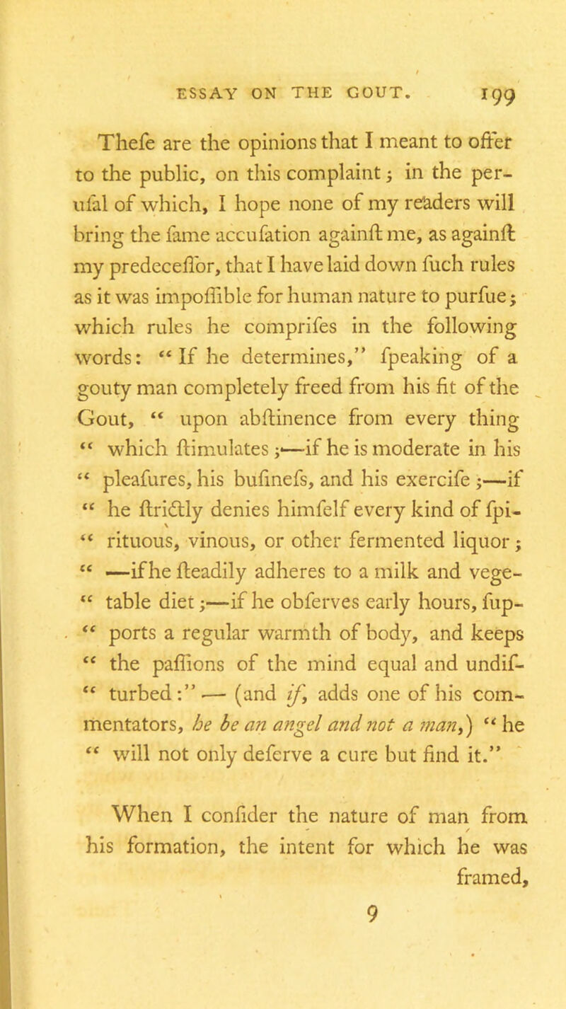 Thefe are the opinions that I meant to offer to the public, on this complaint; in the per- ulal of which, I hope none of my readers will bring the lame accufation againft me, as againft my predeceffor, that I have laid down fuch rules as it was impoffible for human nature to purfue; which rules he comprifes in the following words: “ If he determines,” fpeaking of a gouty man completely freed from his fit of the Gout, “ upon abstinence from every thing “ which ftimulates ;■—if he is moderate in his “ pleafures, his bufinefs, and his exercife ;—if “ he ftridlly denies himfelf every kind of fpi- “ rituous, vinous, or other fermented liquor; “ —if he ffeadily adheres to a milk and vege- “ table diet;—if he obferves early hours, fup- “ ports a regular warmth of body, and keeps “ the paflions of the mind equal and undif- “ turbed:”.— (and if] adds one of his com- mentators, he be an angel and not a manf) “ he “ will not only deferve a cure but find it.” When I confider the nature of man from - / his formation, the intent for which he was framed. 9