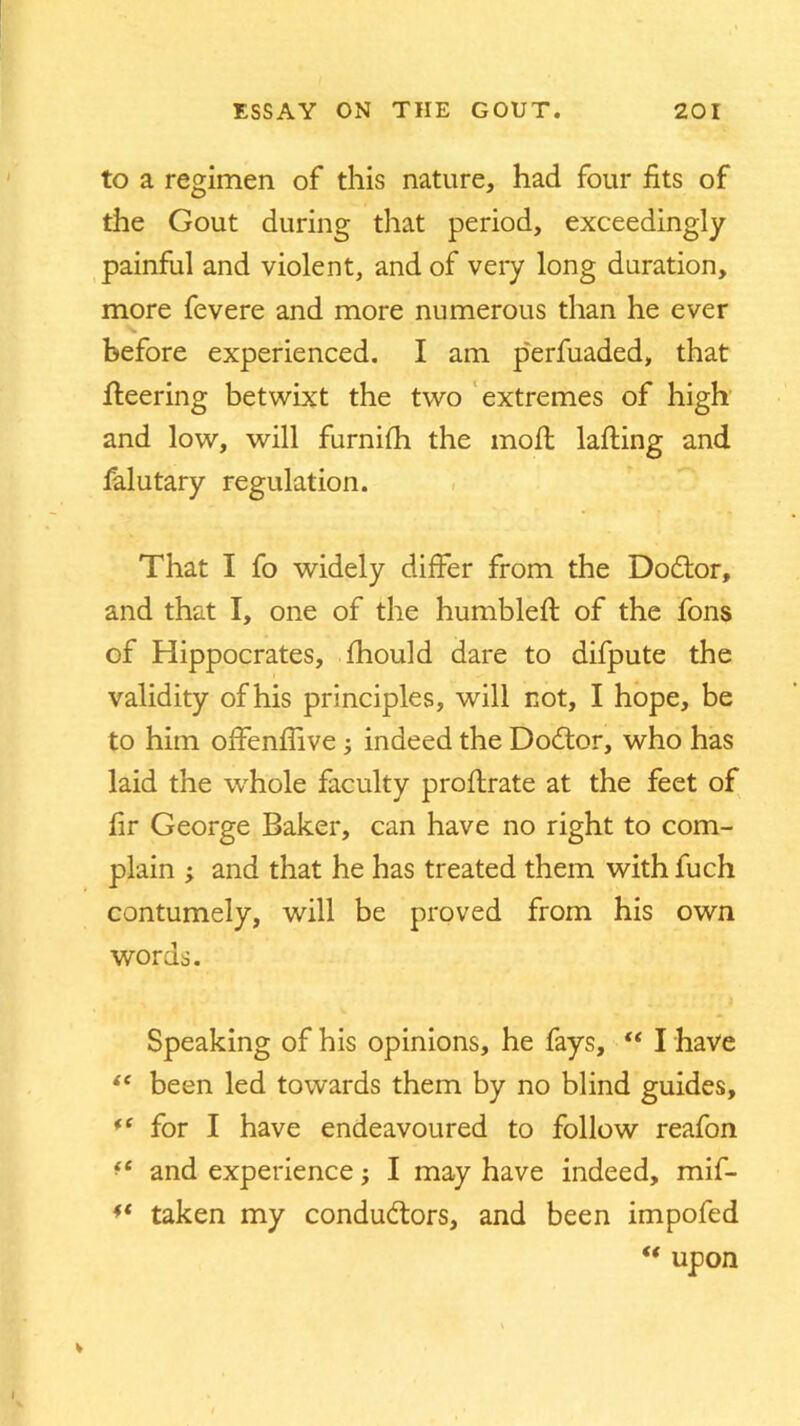 to a regimen of this nature, had four fits of the Gout during that period, exceedingly painful and violent, and of very long duration, more fevere and more numerous than he ever before experienced. I am perfuaded, that fleering betwixt the two extremes of high and low, will furnifh the molt lafting and felutary regulation. That I fo widely differ from the Dodlor, and that I, one of the humbled: of the fons of Hippocrates, fhould dare to difpute the validity ofhis principles, will not, I hope, be to him offenflive; indeed the Dodtor, who has laid the whole faculty proftrate at the feet of fir George Baker, can have no right to com- plain ; and that he has treated them with fuch contumely, will be proved from his own words. Speaking of his opinions, he fays, “ I have “ been led towards them by no blind guides, *f for I have endeavoured to follow reafon ft and experience; I may have indeed, mif- taken my conductors, and been impofed “ upon