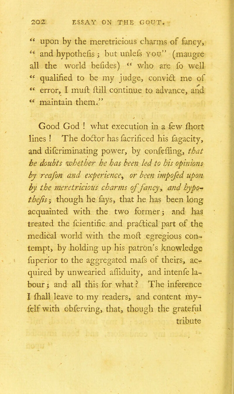  upon by the meretricious charms of fancy, i( and hypothehs ; but unlefs you” (maugre all the world befides) <c who are fo well “ qualified to be my judge, convidt me of <f error, I muft ftill continue to advance, and “ maintain them.” / • Good God ! what execution in a few fhort lines ! The dodtor has facrificed his fagacity, and difcriminating power, by confefiing, that he doubts whether he has been led to his opinions by reafon a?id experience, or been impofed upon by the meretricious charms of fancy, and hypo- thefs ‘ though he fays, that he has been long acquainted with the two former; and has treated the fcientific and pradtical part of the medical world with the molt egregious con- tempt, by holding up his patron’s knowledge fuperior to the aggregated mafs of theirs, ac- quired by unwearied afliduity, and intenfe la- bour ; and all this for what ? The inference I fhall leave to my readers, and content my- felf with obfbrving, that, though the grateful tribute