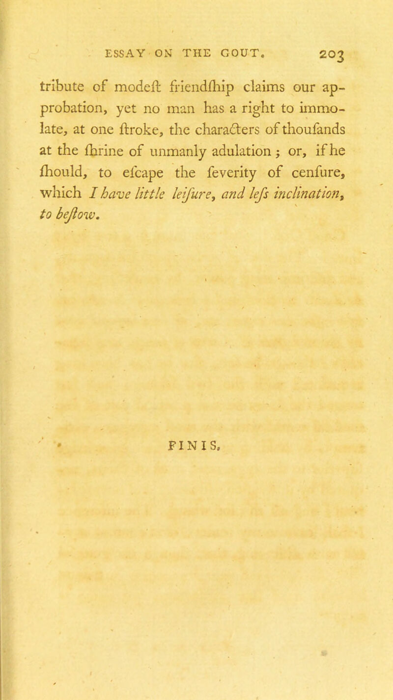 tribute of modeb friendbiip claims our ap- probation, yet no man has a right to immo- late, at one broke, the characters of thoufands at the fhrine of unmanly adulation ; or, if he fhould, to elcape the feverity of cenfure, which I have little leifure, and lefs inclination, to bejlow. FINIS.