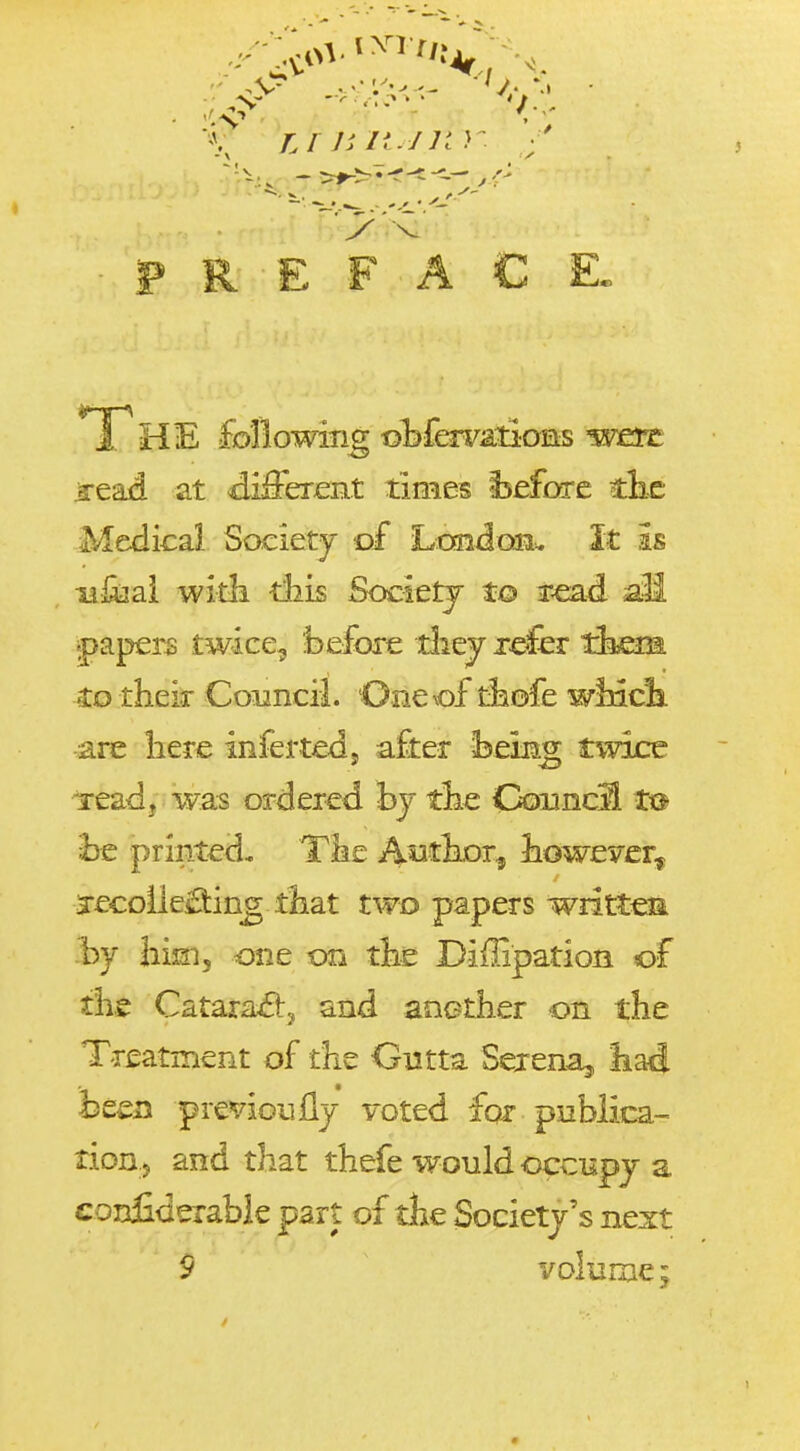 PREFACE, T ^ead at di&rent times isefcxrc tlie Medical Society of LoaidcffiL it is xifijai witli tliis Societj to r^d ail papers twice^ before tliej refer tlajem Cg their Council. Oneof t^ofe wincli ■are liere infertedj after beinLg twice -read, was ordered bj tlie CouncS ta be priiited, Tke Autbor^ bowever^ jecoileftijQg that two papers writtea -by bini, one on the Diffipation of the Catara£!:y and aoether on the T-r£atment of the Gutta Serena^ bad hztn previoully voted for publica- tioB j and that thefe would occupy a confiderabk part of the Society's next 9 volume;