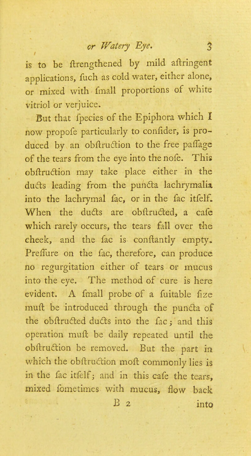is to be ftrengthened by mild aftringent applications, fuch as cold water, either alone, or mixed with fmall proportions of white vitriol or verjuice. But that fpecies of the Epiphora which I now propofe particularly to confider, is pro- duced by an obflru6tion to the free pafTagc of the tears from the eye into the nofe. This obftru(ftion may take place either in the dudts leading from the pun6ta lachrymaliai into the lachrymal fac, or in the fac itfelf. When the du6ls are obftrudled, a cafe which rarely occurs, the tears fall over the cheek, and the fac is conftantly empty. PrefTure on the fac, therefore, can produce no regurgitation either of tears or mucus into the eye. The method of cure is here evident. A fmall probe of a fuitable fize muft be introduced through the pundta of the obftrufted du6ts into the fac; and this operation muft be daily repeated until the obftruftion be removed. But the part in which the obftrudion moft commonly lies is in the fac itfelf and in this cafe the tears, mixed fometimes with mucus, flow back B 2 intp