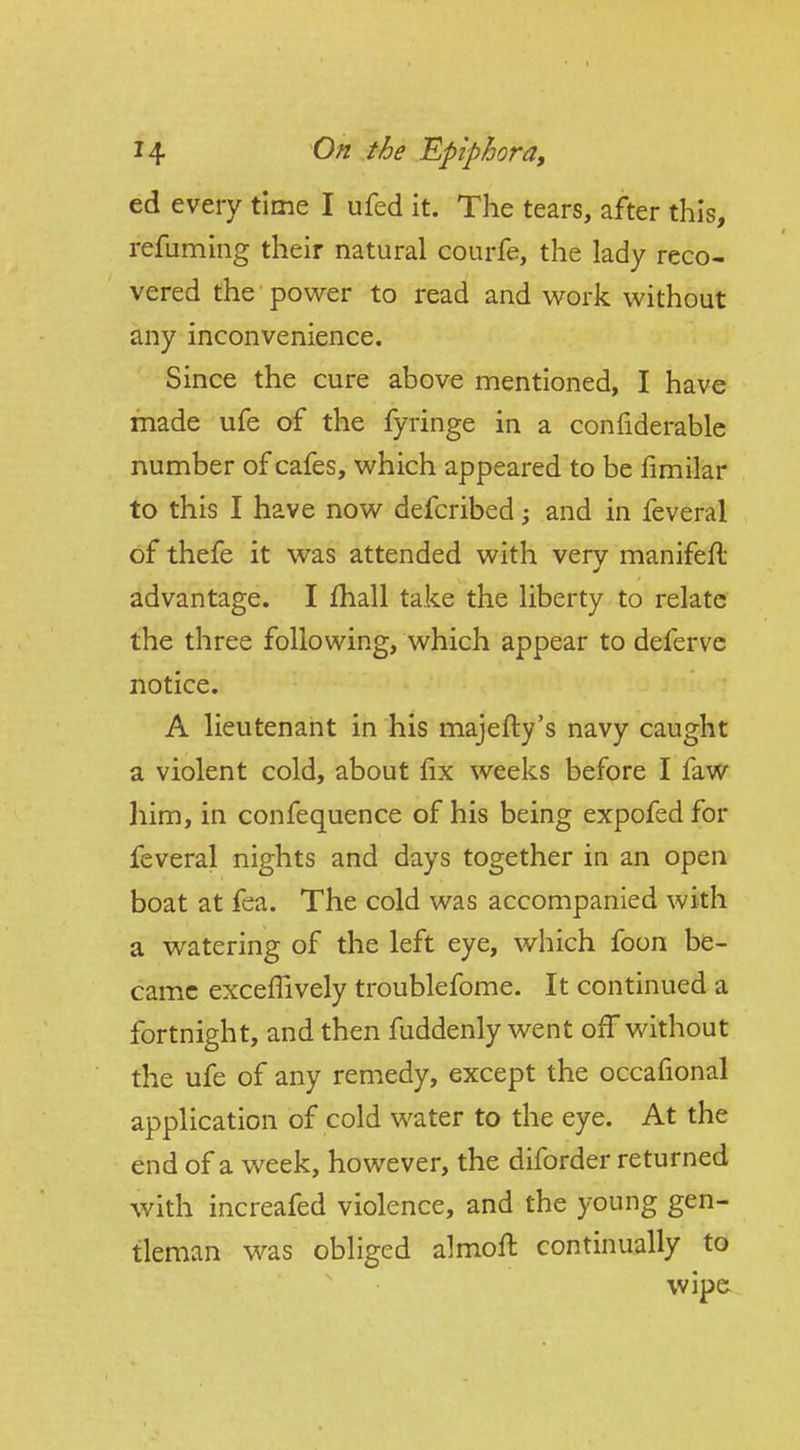 ed every time I ufed it. The tears, after this, refuming their natural courfe, the lady reco- vered the power to read and v^ork without any inconvenience. Since the cure above mentioned, I have made ufe of the fyringe in a confiderable number of cafes, which appeared to be fimilar to this I have now defcribed; and in feveral of thefe it was attended with verv manifeft advantage. I fhall take the liberty to relate the three following, which appear to defervc notice. A lieutenant in his majefty's navy caught a violent cold, about fix weeks before I faw him, in confequence of his being expofed for feveral nights and days together in an open boat at fea. The cold was accompanied with a watering of the left eye, which foon be- came excefTively troublefome. It continued a fortnight, and then fuddenly went off without the ufe of any remedy, except the occafional application of cold water to the eye. At the end of a week, however, the diforder returned with increafed violence, and the young gen- tleman was obliged almoft continually to wipe.