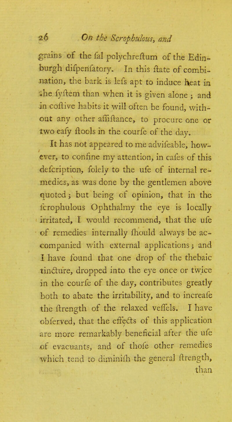 grains of the fal polychreflum of the Edin- burgh difpenfatory. In this ftate of combi- nation, the bark is lefs apt to induce heat in 'ihe fyftem than when it is given alone ; and in coflive habits it will often be found, with- out any other affiftance, to procure one or two eafy ftools in the courfe of the day. It has not appeared to me advifeable, how- ever, to confine my attention, in cafes of this defcription, folely to the ufe of internal re- medies, as was done by the gentlemen above quoted ^ but being of opinion, that in the fcrophulous Ophthalmy the eye is locally • irritated, I would recommend, that the ufe ■ of remedies internally fliould always be ac- companied with external applications; and I have found that one drop of the thebaic tindture, dropped into the eye once or twice in the courfe of the day, contributes greatly both to abate the irritability, and to increale the Hrength of the relaxed velTels. I have oblerved, that the effefts of this application are more remarkably beneficial after the ufe £)f evacuants, and of thofe other remedies which tend to diminifli the general ftrength, than