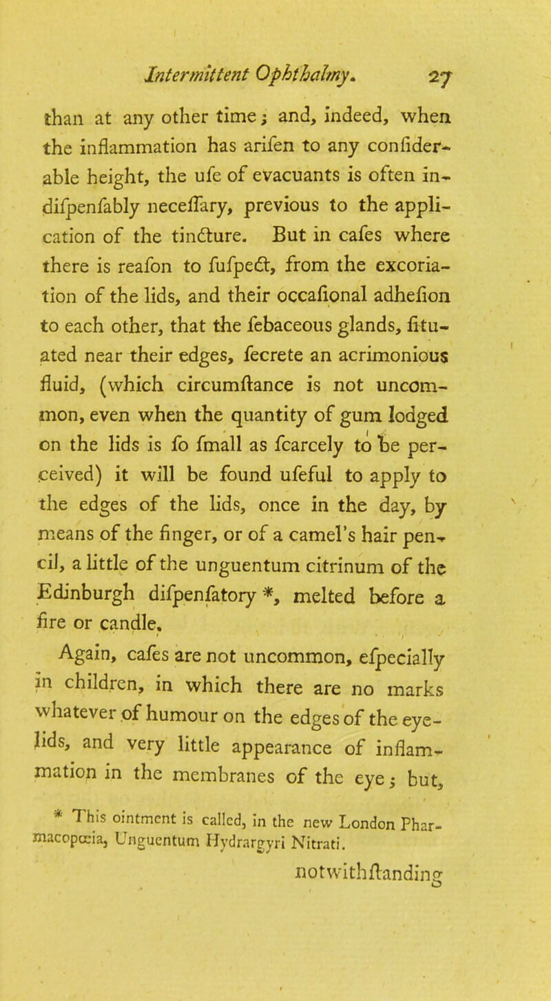 than at any other time; and, indeed, when the inflammation has arifen to any confider- able height, the ufe of evacuants is often in- difpenfably necelTary, previous to the appli- cation of the tindture. But in cafes where there is reafon to fufped, from the excoria- tion of the lids, and their occafional adhefion to each other, that the febaceous glands, fitu- ated near their edges, fecrete an acrimonious fluid, (which circumftance is not uncom- mon, even when the quantity of gum lodged on the lids is fb fmall as fcarcely to tae per- ceived) it will be found ufeful to apply to the edges of the lids, once in the day, by means of the finger, or of a camel's hair pen-r oil, a little of the unguentum citrinum of the Edinburgh difpenfatory *, melted before a fire or candle. Again, cafes are not uncommon, efpecially in children, in which there are no marks whatever of humour on the edgesof the eye- lids, and very little appearance of inflam- mation in the membranes of the eye ^ but, * This ointment is called, in the new London Phar- macopceia, Unguentum Hydrargyri Nitrati. notwithflandino: